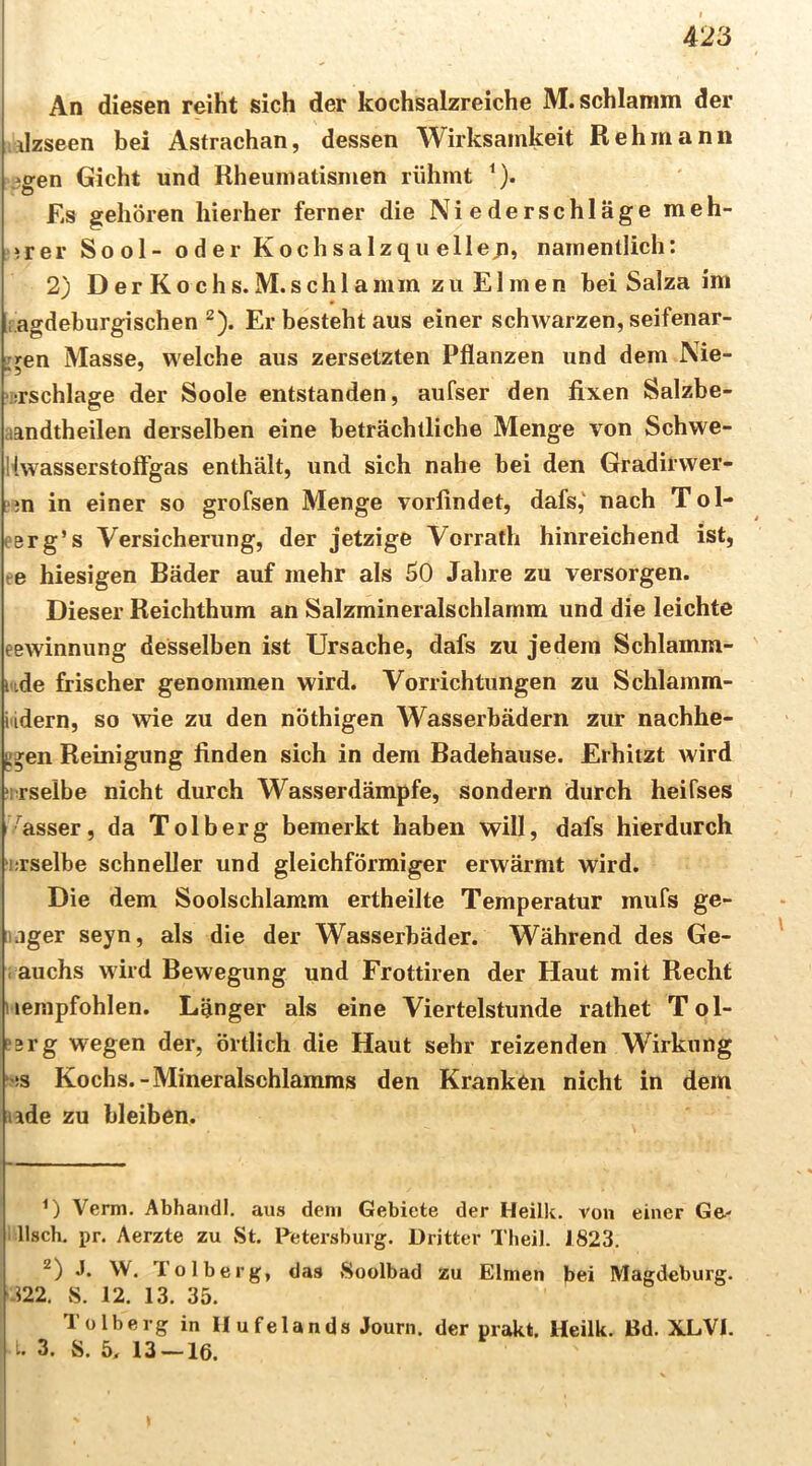 An diesen reiht sich der kochsalzreiche M. schlämm der ilzseen bei Astrachan, dessen Wirksamkeit Reh mann igen Gicht und Rheumatismen rühmt ^). Es gehören hierher ferner die Niederschläge meh- *rer Sool- oder Kochsalzqu ellejn, namentlich: 2) D er K o c h s. M. s ch 1 a mm zu EI m e n hei Salza im ragdeburgischen ^). Erbestehtaus einer schwarzen,seifenar- i^en Masse, welche aus zersetzten Pflanzen und dem Nie- »srschlage der Soole entstanden, aufser den fixen Salzbe- aandtheilen derselben eine beträchtliche Menge von Schwe- Kwasserstoflgas enthält, und sich nahe bei den Gradirwer- Ljn in einer so grofsen Menge vorfindet, dafs,' nach Tol- eerg’s Versicherung, der jetzige Vorrath hinreichend ist, re hiesigen Bäder auf mehr als 50 Jahre zu versorgen. Dieser Reichthum an Salzmineralschlamm und die leichte eewinnung desselben ist Ursache, dafs zu jedem Schlamm- i'ide frischer genommen wird. Vorrichtungen zu Schlamm- i'idern, so wie zu den nöthigen Wasserbädern zur nachhe- gj;en Reinigung finden sich in dem Badehause. Erhitzt wird ‘irselbe nicht durch Wasserdämpfe, sondern durch heifses '^asser, da Tolberg bemerkt haben will, dafs hierdurch i;rselbe schneller und gleichförmiger erwärmt wird. Die dem Soolschlamm ertheilte Temperatur mufs ge- iiager seyn, als die der Wasserbäder. Während des Ge- i auchs wird Bewegung und Frottiren der Haut mit Recht i iempfohlen. Länger als eine Viertelstunde rathet T ol- !3rg wegen der, örtlich die Haut sehr reizenden Wirkung ‘>!S Kochs.-Mineralschlamms den Kranken nicht in dem lide zu bleiben. Verm. Abhandl. aus dem Gebiete der Heilk. von einer Ge- 1 lisch, pr. Aerzte zu St. Petersburg. Dritter Theil. J823. J. W. Tolberg, das Soolbad zu Eimen bei Magdeburg. y.m. S. 12. 13. 35. Tolberg in Ilufelands Journ. der prakt. Heilk. Bd. XLVI. 3. S. 5. 13 — 16.