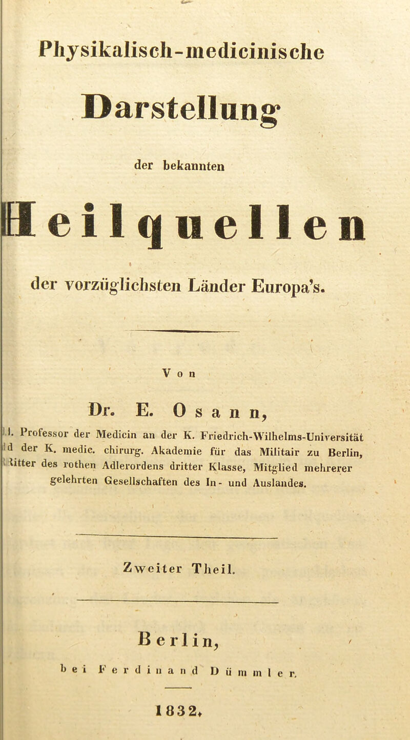 Physikalisch-mediciiiische Darstellung* der bekannten Heilquellen % der vorzüglichsten Länder Europa’s. \ Von I Dr. E. Osann, I I. Professor der Medicin an der K. Friedrich-Wilhelms-Universität Id der K. medic. chirurg. Akademie für das Militair zu Berlin, lUtter des rothen Adlerordens dritter Klasse, Mitglied mehrerer gelehrten Gesellschaften des In- und Auslandes. Zweiter Theil. Berlin, bei Ferdinand D ii m m 1 e r. 1832^