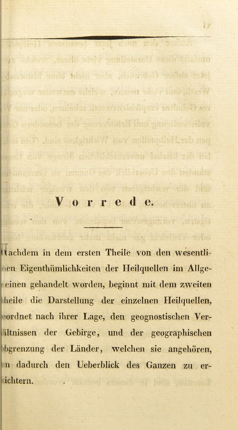 Vorrede. Uachdem in dem ersten Theile von den wesentli- (len Eigenthümlichkeiten der Heilquellen im Allge- einen gehandelt worden, Ijeginnt mit dem zweiten heile die Darstellung der einzelnen Heilquellen, üordnet nach ihrer Lage, den geognostischen Ver- iltnissen der Gebirge, und der geographischen bgrenziing der Länder, welchen sie angehören, n dadurch den Ucberblick des Ganzen zu er- ichtern.