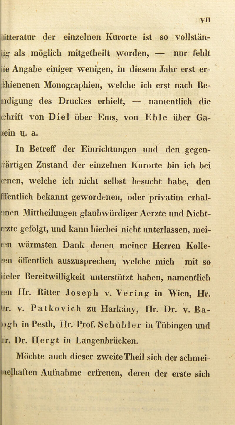 iiitteratur der einzelnen Kurorte ist so vollstän- als möglich mitgetheilt worden, — nur fehlt iie Angabe einiger wenigen, in diesem Jahr erst er- bhienenen Monograpliien, welche ich erst nach Be- nd igung des Druckes erhielt, — namentlich die fdirift von Diel über Ems, von Eble über Ga- eein q. a. In Betreff der Einrichtungen und den gegen- iärtigen Zustand der einzelnen Kurorte bin ich bei emen, welche ich nicht selbst besucht habe, den ffentlich bekannt gewordenen, oder privatim erhal- inen Mittheilungen glaubwürdiger Aerzte imd Nicht- i zte gefolgt, und kann hierbei nicht unterlassen, mei- B3n wärmsten Dank denen meiner Herren Kolle- \en öffentlich auszusprechen, welche mich mit so iiieler Bereitwilligkeit unterstützt haben, namentlich ?3n Hr. Ritter Joseph v. Vering in Wien, Hr. iT. V. Patkovich zu Harkäny, Hr. Dr. v. Ba- >)gh inPesth, Hr. Prof. Schüb 1er in Tübingen und ir. Dr. Flergt in Langenbrücken. Möchte auch dieser zweiteTheil sich der schmei- I lelhaften Aufnahme erfreuen, deren der erste sich