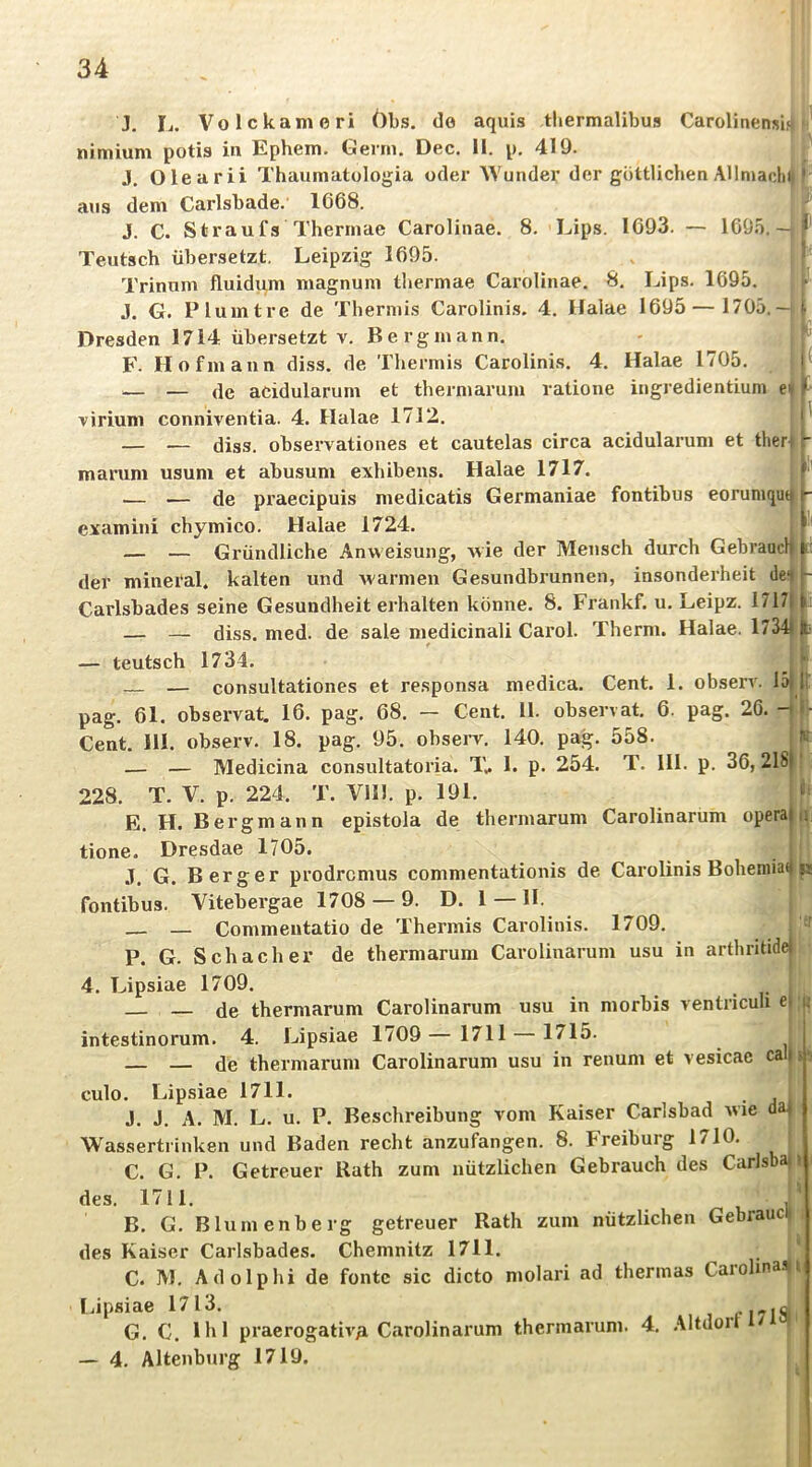 Carolinensi.<| J. h. Volckameri Obs. do aquis tbermalibus nimium potis in Ephem. Gerrn. Dec. 11. p, 419. ^ J, Olearii Thaumatologia oder AVundei* der göttlichen ÄUmacliI ans dem Carlsbade.' 1668. J. C. Straufs Therinae Carolinae. 8. Lips. 1693. — 1695.- Teutsch übersetzt, Leipzig 1695. Trinum fluidum magnuin thermae Carolinae. 8, Lips. 1695. J. G. Plumtre de Thermi.s Carolinis. 4. Halae 1695 — 1705.— Dresden 1714 übersetzt v. Bergmann. F. Hofmann diss. de Thermis Carolinis. 4. Halae 1/05. — — de acidularum et thermarum ratione ingredientium ei virium conniventia. 4. Halae 1712, — — diss. observationes et cautelas circa acidularum et ther marum usum et abusum exhibens. Halae 1717. — — de praecipuis medicatis Germaniae fontibus eorumquij examini chymico. Halae 1724 — — Gründliche Anweisung, wie der Mensch durch Gebraucl der mineral, kalten und warmen Gesundbrunnen, insonderheit de' Carlsbades seine Gesundheit erhalten könne, 8. Frankf. u, Leipz. 1717 — — diss. med. de sale medicinali Carol. Therm. Halae. 1754 — teutsch 1734. — consultationes et re.sponsa medica. Cent. 1. observ. 15 pag. 61. observat. 16. pag. 68. — Cent. 11. observat. 6. pag. 26. ^ Cent, III. observ. 18. pag. 95. observ, 140. pag. 558. — — Medicina consultatoria. T.. 1. p. 254. T. III. p. 36, 218 228. T. V. p. 224. T. Vlll. p. 191. E. H. Bergmann epistola de thermarum Carolinarum opera tione. Dresdae 1705. .T, G. Berger prodrcmus commentationis de Carolinis Boheniiat fontibus. Vitebergae 1708 — 9. D. 1 — H. — — Commentatio de Thermis Carolinis. 1709. !i UU Uü XllCiiaiiO \^u.i de thermarum Carolinarum usu in arthritide r i I P. G. Schacher 4. Lipsiae 1709. . li de thermarum Carolinarum usu in morbis ventriculi e||| intestinorum, 4. Lipsiae 1/09 1711 1715 — — de thermarum Carolinarum usu in renum et vesicae cal jfi culo. Lipsiae 1711. J. J. A. M. L. u. P. Beschreibung vom Kaiser Carlsbad wie da Wassertrinken und Baden recht anzufangen. 8. Freiburg 1710 C. G. P. Getreuer Rath zum nützlichen Gebrauch des Carlsba des. 1711. B. G, Blumenberg getreuer Rath zum nützlichen Gebrauc des Kaiser Carlsbades. Chemnitz 1711. _ „ C. M. Adolphi de fontc sic dicto molari ad thennas Carolinas Idpsiae 1713. G. C. 1hl praerogativA Carolinarum thermarum. 4. ,\ltdort / — 4. Altenburg 1719.