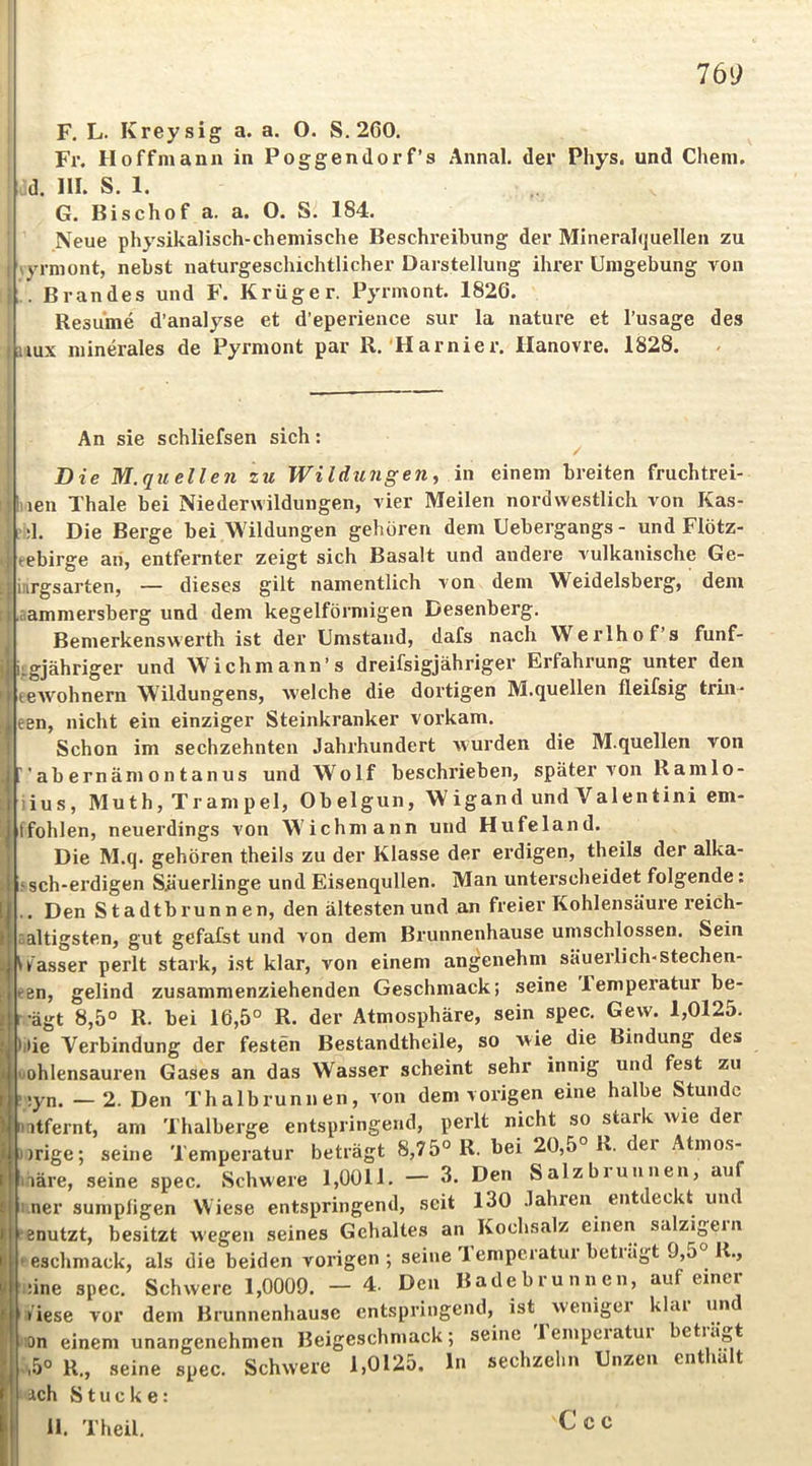 F. L. Kreysig a. a. O. S. 260. Fr. Hoffmann in Poggendorf’s Annal. der Phys. und Chem. : d. HI. S. 1. G. Bischof a. a. O. S. 184. Neue physikalisch-chemische Beschi’eihung der Mineralquellen zu lyrmont, nebst naturgeschichtlicher Darstellung ihrer Umgebung von . Brandes und F. Krüger. Pyrmont. 1826. Resume d’analyse et d’eperience sur la nature et l’usage des aux minerales de Pyrmont par R.'Harnier. llanovre. 1828. An sie schliefsen sich: ^ Die M. quellen zu Wildlingen^ in einem breiten fruchtrei- len Thale bei Niederwildungen, vier Meilen nordwestlich von Kas- :1. Die Berge bei Wildungen gehören dem Uebergangs - und Flötz- ebirge an, entfernter zeigt sich Basalt und andere vulkanische Ge- iiirgsarten, — dieses gilt namentlich von dem Weideisberg, dem ammersberg und dem kegelförmigen Desenberg. Bemerkenswerth ist der Umstand, dafs nach Werlhof’s funf- iigjähriger und Wichmann’s dreifsigjähriger Erfahrung unter den ceAVohnern Wildungens, welche die dortigen M.quellen fleifsig trin- een, nicht ein einziger Steinkranker vorkam. Schon im sechzehnten Jahrhundert wurden die M.quellen von ' ab ernäm 0 n t an US und Wolf beschrieben, später von Ramlo- ;ius, Muth, Trampel, Obelgun, Wigand und Valentin! em- iffohlen, neuerdings von Wichmann und Hufeland. Die M.q. gehören theils zu der Klasse der erdigen, theils der alka- ‘sch-erdigen Süuerlinge und Eisenqullen. Man unterscheidet folgende: . Den Stadtbrunnen, den ältesten und an freier Kohlensäure reich- altigsten, gut gefafst und von dem Brunnenhause umschlossen. Sein fasser perlt stark, ist klar, von einem angenehm säuerlich-stechen- t-en, gelind zusammenziehenden Geschmack; seine Temperatur be- •ägt 8,5° R. bei 16,5° R. der Atmosphäre, sein spec. Gew. 1,0125. jiie Verbindung der festen Bestandtheile, so wie die Bindung des uohlensauren Gases an das Wasser scheint sehr innig und fest zu ;yn. —2. Den Thalbrunnen, von dem vorigen eine halbe Stunde itfernt, am Thalberge entspringend, perlt nicht so stark wie der )rige; seine Temperatur beträgt 8,75° R. bei 20,5° R. der Atmo.s- läre, seine spec. Schwere 1,0011. — 3. Den Salzbiunnen, au ner sumpfigen Wiese entspringend, seit 130 .fahren entdeckt und enutzt, besitzt wegen seines Gehaltes an Kochsfilz einen salzigem eschmack, als die beiden vorigen; seine Temperatur beträgt 9,5° R., ;ine spec. Schwere 1,0009. — 4. Den Badebrunnen, auf einer Viese vor dem Brunnenhause entspringend, ist wenigei klai un !0n einem unangenehmen Beigeschmack; seine lempeiatui betiägt .5° R., seine spec. Schwere 1,0125. ln sechzehn Unzen enthalt ach Stucke: 11. Theil.