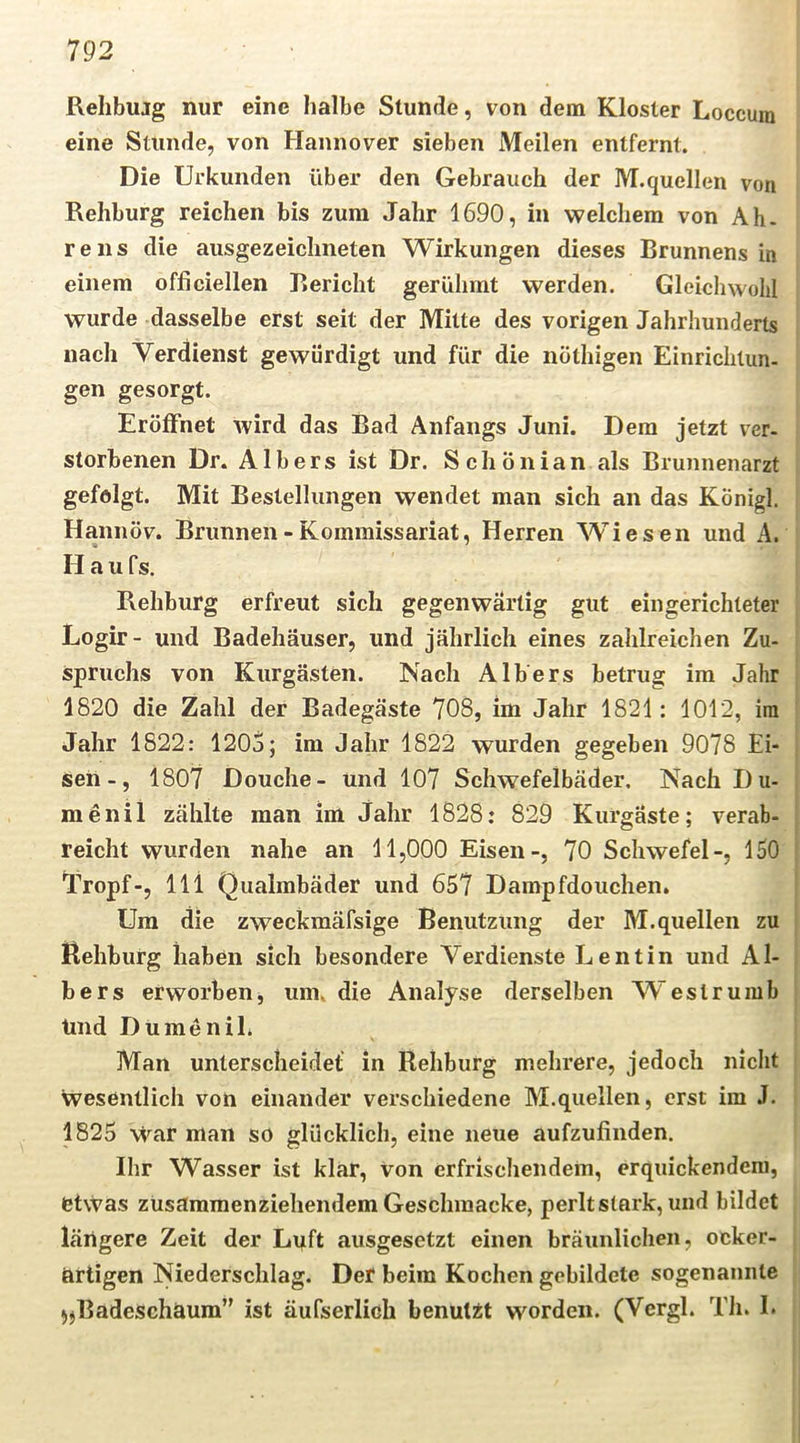 Rehbujg nur eine halbe Stunde, von dem Kloster Loccuni eine Stunde, von Hannover sieben Meilen entfernt. Die Urkunden über den Gebrauch der M.quellen von Rehburg reichen bis zum Jahr 1690, in welchem von Ah. re ns die ausgezeichneten Wirkungen dieses Brunnens in einem officiellen Bericht gerühmt werden. Gleichwohl wurde dasselbe erst seit der Mitte des vorigen Jahrhunderts nach Verdienst gewürdigt und für die nöthigen Einriclitun- gen gesorgt. Eröffnet wird das Bad Anfangs Juni. Dem jetzt ver- storbenen Dr. Albers ist Dr. SchÖnian als Brunnenarzt gefolgt. Mit Bestellungen wendet man sich an das Königl. Hannöv. Brunnen - Kommissariat, Herren AVies en und A. Hau fs. Rehburg erfreut sich gegenwärtig gut eingerichteter Logir- und Badehäuser, und jährlich eines zahlreichen Zu- spruchs von Kurgästen. Nach Albers betrug im Jahr 1820 die Zahl der Badegäste 708, im Jahr 1821: 1012, itii Jahr 1822: 1205; im Jahr 1822 wurden gegeben 9078 Ei- sen-, 1807 Douche- und 107 Schwefelbäder. Nach I)u- menil zählte man im Jahr 1828: 829 Kurgäste; verab- reicht wurden nahe an 11,000 Eisen-, 70 Schwefel-, 150 Vropf-, lli Qualmbäder und 657 Dampfdouchen. Um die zweckraäfsige Benutzung der M.quellen zu Behbutg haben sich besondere Verdienste Lentin und Al- bers erworben, um. die Analyse derselben W'eslrumb Und Du men iE Man unterscheidet in Rehburg mehrere, jedoch nicht wesentlich von einander verschiedene M.quellen, erst im J. 1825 war man so glücklich, eine neue aufzufinden. Ihr Wasser ist klar, von erfrischendem, erquickendem, etwas zusammenziehendem Geschmacke, perlt stark, und bildet längere Zeit der Luft ausgesetzt einen bräunlichen, ocker- artigen Niederschlag. Der beim Kochen gebildete sogenannte )jBadeschaum” ist äufserlieh benutzt worden. (Vergl. Th. I.