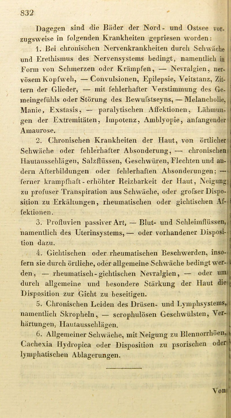 Dagegen sind die Bäder der Nord - und Ostsee vor- zugsweise in folgenden Krankheiten gepriesen worden: | 1. Bei chronischen Nervenkrankheiten durch Schwäche und Erethismus des Nervensystems bedingt, namentlich in Form von Schmerzen oder Krämpfen, — Nevralgien, ner- vösem Kopfweh, — Conviilsionen, Epilepsie, Veitstanz, Zit- tern der Glieder, — mit fehlerhafter Verstimmung des Ge- ineingefühls oder Störung des Bewufstseyns, — Melancholie,, Manie, Exstasis, — paralytischen Affektionen, Lähmun- j gen der Extremitäten, Impotenz, Amblyopie, an fangender j Amaurose. j 2. Chronischen Krankheiten der Haut, von örtlicher’ Schwäche oder fehlerhafter Absonderung, — chronischem Hautausschlägen, Salzflüssen, Geschwüren, Flechten und au-, dem Afterbildungen oder fehlerhaften Absonderungen; — ferner krampfhaft - erhöhter Reizbarkeit der Haut, Neigung} zu profuser Transpiration aus Schwäche, oder grofser Dispo-. sition zu Erkältungen, rheumatischen oder gichtischen Af- fektionen. 3. Profluvien passiver Art, — Blut- und Schleimflüssen,| namentlich des Uterinsystems, — oder vorhandener Disposi-> lion dazu. 4. Gichtischen oder rheumatischen Beschwerden, inso-» fern sie durch örtliche, oder allgemeine Schwäche bedingt wer- den, — rheumatisch-gichtischen Nevralgien, — oder umi durch allgemeine und besondere Stärkung der Haut diei Disposition zur Gicht zu beseitigen. 5. Chronischen Leiden des Drüsen- und Lymphsystems^ namentlich Skropheln, — scrophulöseii Geschwülsten, Ver- härtungen, Hautausschlägen. 6. Allgemeiner Scliwäche, mit Neigung zu Blennorrhöen,A Cachexia Hydropica oder Disposition zu psorischcii oderll lymphatischen Ablagerungen. | t i, l! Vonl‘‘