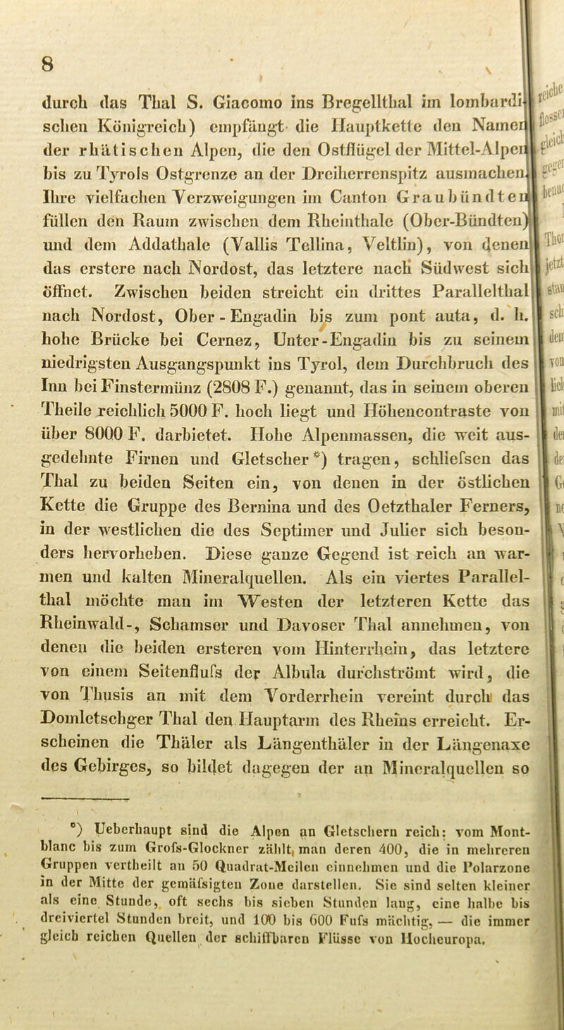 durch das Thal S. Giacoino ins Brcgcllthal im lombardi sehen KönigTcich) empfängt die Ilauptkettc den Name der rhätischen Alpen, die den Ostflügel der Mittel-Alpei bis zu Tyrols Ostgrenze an der Dreiherrenspitz ausmachen Ihre vielfachen Yerzweigungen im Canton Graubündte füllen den Raum zwischen dem Rheinthalc (Ober-Bündten und dem Addathale (Vallis Tellina, Veltlin), von (]cne das erstere nach Nerdost, das letztere nacli Süd west sich öffnet. Zwischen beiden streicht ein drittes Parallelthal nach Nordost, Ober - Engadin bis zum pont auta, d. h. hohe Brücke bei Cernez, Unter - Engadin bis zu seinem niedrigsten Ausgangspunkt ins Tyrol, dem Durchbruch des Inn bei Finstermünz (2808 F.) genannt, das in seinem oberen Theile reichlich 5000 F. hoch liegt und Höheucontraste von über 8000 F. darbietet. Hohe Alpemnassen, die weit aus- gedehnte Firnen und Gletscher *) tragen, schliefsen das Thal zu beiden Seiten ein, von denen in der östlichen Kette die Gruppe des Bernina und des Oetzthaler Ferners, in der westlichen die des Septimer und Julier sich beson- ders hervorheben. Diese ganze Gegend ist reich an war- men und kalten Mineralquellen. Als ein viertes Parallel- thal möchte man im Westen der letzteren Kette das Rheinwald-, Schamser und Davoser Thal annehmeu, von denen die beiden ersteren vom Hinterrhein, das letztere von einem Seitenflufs der Albula durchströmt wird, die von Thusis an mit dem Yorderrhein vereint durch das Domletschger Thal den Hauptarm des Rheins erreicht. Er- scheinen die Thäler als Längenthäler in der Längenaxe des Gebirges, so biltlet dagegen der an Mineralquellen so ®) Ueberlmupt sind die Alpen an Gletschern reich: vom Mont- blanc bis zum Grofs-Glockner zälilti man deren 400, die in melireren Gruppen vertbeilt an 50 Quadrat-Meilen cinnebmen und die Polarzone in der Mitte der gemäfsigten Zone darstellen. Sie sind selten kleiner als eine Stunde, oft sechs bis sieben Stunden lang, eine lialbc bis drei%'icrtel Stunden breit, und 100 bis 600 Fufs mächtig, — die immer gleich reichen Quellen der schilTbaren Flüsse von llochcuropa.