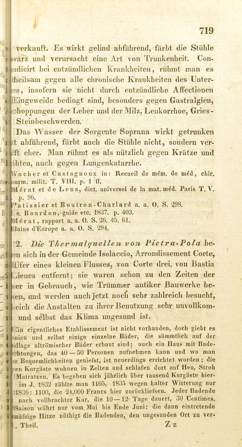 verkauft. Es wirkt geliml abfüLreiid, färbt die Stüble ii i'vafz und verursacht eine Art A^on Trunkenheit. Con- i.idicirt bei entzündlichen Krankheiten, rühmt inan es Ihcilsani gegen alle chronische Krankheiten des Unter- es, insofern sie nicht durch entzündliche Alfectionen lEingeweide bedingt sind, besonders gegen Gastralgien, ^hoppungen der Leber und der Milz, Leukorrhoe, Gries - Steinbeschwerden. Das Wasser der Sorgente Soprana wirkt getrunken i^ tt abführend, färbt auch die Stühle nicht, sondern vcr- ^ '*Hfft eher. Bian rühmt es als nützlich gegen Krätze und lliten, auch gegen Liingenkatarrhe. ach er et Castagiioux in: Recueil de m6m. de m6d., chir. tolcluarm. milit. T. VIII. p. 1 ff. dr at et de Lens, dict, universel de la mat. m6d. Paris T. p. 96. ’atissier et Boutron-Charlard a. a. 0. S. 298, s, B0urdonj-guide etc. 1837. p. 403. tl e r a t, rapport a. a. 0. S. 26. 45. 61. ilains d’Europe a. a. 0. S. 294. .2. Die Thermalf/uellen von Pietra~Pola be- \ ’un sich in der Gemeinde Isolaccio, Arrondissement Corte, lüfer eines kleinen Flusses, von Corte drei, von Bastia -jieues entfernt; sie waren schon zu den Zeiten der er in Gebrauch, wie Trümmer antiker Bauwerke be- i.en, und Averden auch jetzt nocS sehr zahlreich besucht, 1 eich die Anstalten zu ihrer Benutzung sehr unvollkom- und selbst das Klima ungesund ist. i 2in eigentliches Etablissement ist nicht vorhanden, doch giebt es uien und selbst einige einzelne Bäder, die sämmtlich auf der dlage altrömischer Bäder erbaut sind; auch ein Haus mit Bade- cijhtungen, das 40 — 50 Personen aufnehmen kann und wo man B Bequemlichkeiten geniefst, ist neuerdings errichtet worden ; die en Kurgäste wohnen in Zelten und schlafen dort auf Heu, Stroh Matratzen. Es begeben sich jährlich über tausend Kurgäste hier- im J. 1832 zählte man 1105, 1835 wegen kalter Witterung nur ;1836: 1100, die 24,000 Francs liier zurlickliefsen. Jeder Badende nach vollbrachter Kur, die 10—12' Tage dauert, 30 Centimes. i'Saison Avährt nur vom Mai bis Ende Juni: die dann eintretende näfsige Hitze nöthigt die Badenden, den ungesunden Ort zu ver- . Theil. Z z /