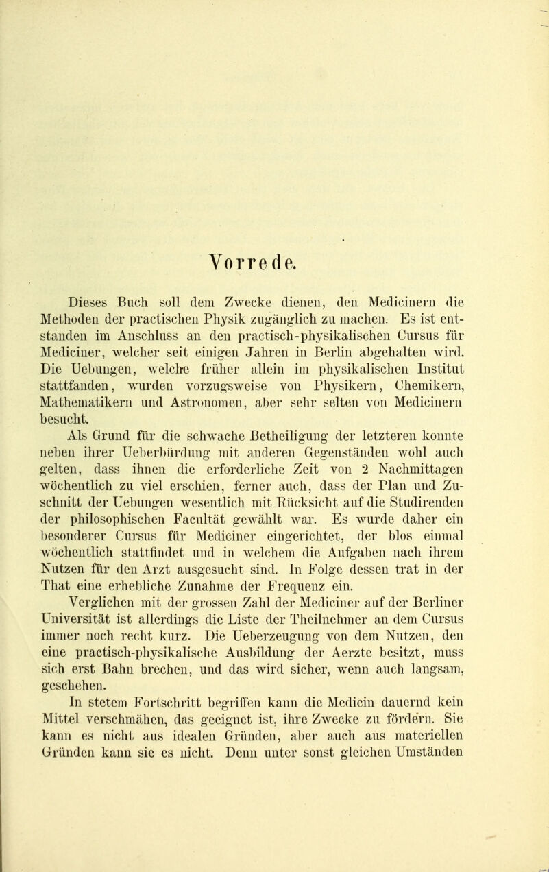 Vorrede. Dieses Buch soll dem Zwecke dienen, den Medicinern die Methoden der practischen Physik zugänglich zu machen. Es ist ent- standen im Anschluss an den practisch-physikalischen Curaus für Mediciner, welcher seit einigen Jahren in Berlin abgehalten wird. Die Uebungen, welche früher allein im physikalischen Institut stattfanden, wurden vorzugsweise von Physikern, Chemikern, Mathematikern und Astronomen, aber sehr selten von Medicinern besucht. Als Grund für die schwache Betheiligung der letzteren konnte neben ihrer Ueberbürdung mit anderen Gegenständen wohl auch gelten, dass ihnen die erforderliche Zeit von 2 Nachmittagen wöchentlich zu viel erschien, ferner auch, dass der Plan und Zu- schnitt der Uebungen wesentlich mit Bücksicht auf die Studirenden der philosophischen Facultät gewählt war. Es wurde daher ein besonderer Cursus für Mediciner eingerichtet, der blos einmal wöchentlich stattfindet und in welchem die Aufgaben nach ihrem Nutzen für den Arzt ausgesucht sind. In Folge dessen trat in der That eine erhebliche Zunahme der Frequenz ein. Verglichen mit der grossen Zahl der Mediciner auf der Berliner Universität ist allerdings die Liste der Theilnehmer an dem Cursus immer noch recht kurz. Die Ueberzeugung von dem Nutzen, den eine practisch-physikalische Ausbildung der Aerzte besitzt, muss sich erst Bahn brechen, und das wird sicher, wenn auch langsam, geschehen. In stetem Fortschritt begriffen kann die Medicin dauernd kein Mittel verschmähen, das geeignet ist, ihre Zwecke zu fördern. Sie kann es nicht aus idealen Gründen, aber auch aus materiellen Gründen kann sie es nicht. Denn unter sonst gleichen Umständen