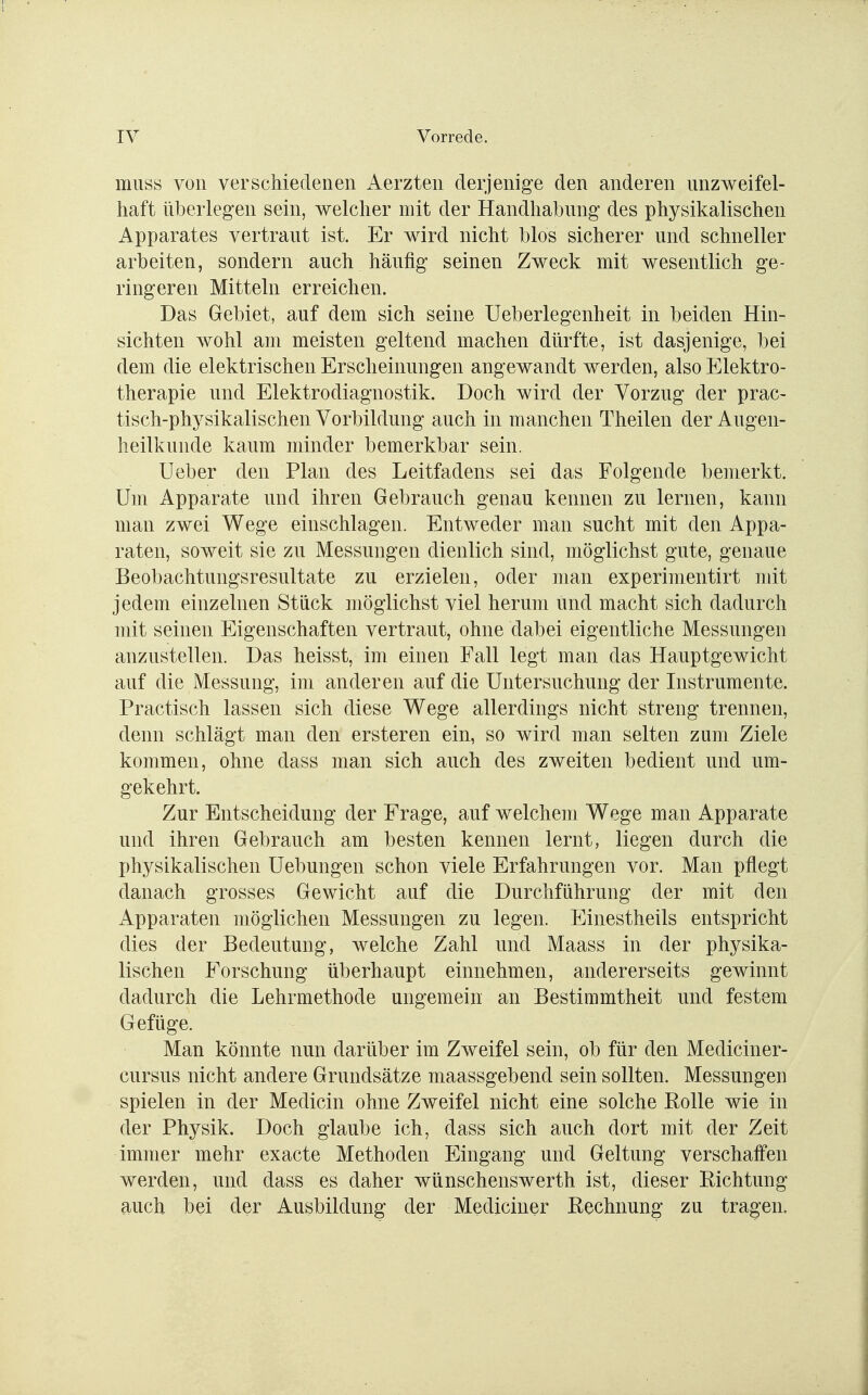 muss von verschiedenen Aerzten derjenige den anderen unzweifel- haft überlegen sein, welcher mit der Handhabung des physikalischen Apparates vertraut ist. Er wird nicht blos sicherer und schneller arbeiten, sondern auch häufig seinen Zweck mit wesentlich ge- ringeren Mitteln erreichen. Das Gebiet, auf dem sich seine Ueberlegenheit in beiden Hin- sichten wohl am meisten geltend machen dürfte, ist dasjenige, bei dem die elektrischen Erscheinungen angewandt werden, also Elektro- therapie und Elektrodiagnostik. Doch wird der Vorzug der prac- tisch-physikalischen Vorbildung auch in manchen Theilen der Augen- heilkunde kaum minder bemerkbar sein. Lieber den Plan des Leitfadens sei das Folgende bemerkt. Um Apparate und ihren Gebrauch genau kennen zu lernen, kann man zwei Wege einschlagen. Entweder man sucht mit den Appa- raten, soweit sie zu Messungen dienlich sind, möglichst gute, genaue Beobachtungsresultate zu erzielen, oder man experimentirt mit jedem einzelnen Stück möglichst viel herum und macht sich dadurch mit seinen Eigenschaften vertraut, ohne dabei eigentliche Messungen anzustellen. Das heisst, im einen Fall legt man das Hauptgewicht auf die Messung, im anderen auf die Untersuchung der Instrumente. Practisch lassen sich diese Wege allerdings nicht streng trennen, denn schlägt man den ersteren ein, so wird man selten zum Ziele kommen, ohne dass man sich auch des zweiten bedient und um- gekehrt. Zur Entscheidung der Frage, auf welchem Wege man Apparate und ihren Gebrauch am besten kennen lernt, liegen durch die physikalischen Uebungen schon viele Erfahrungen vor. Man pflegt danach grosses Gewicht auf die Durchführung der mit den Apparaten möglichen Messungen zu legen. Einestheils entspricht dies der Bedeutung, welche Zahl und Maass in der physika- lischen Forschung überhaupt einnehmen, andererseits gewinnt dadurch die Lehrmethode ungemein an Bestimmtheit und festem Gefüge. Man könnte nun darüber im Zweifel sein, ob für den Mediciner- cursus nicht andere Grundsätze maassgebend sein sollten. Messungen spielen in der Medicin ohne Zweifel nicht eine solche Rolle wie in der Physik. Doch glaube ich, dass sich auch dort mit der Zeit immer mehr exacte Methoden Eingang und Geltung verschaffen werden, und dass es daher wünschenswerth ist, dieser Richtung auch bei der Ausbildung der Mediciner Rechnung zu tragen.