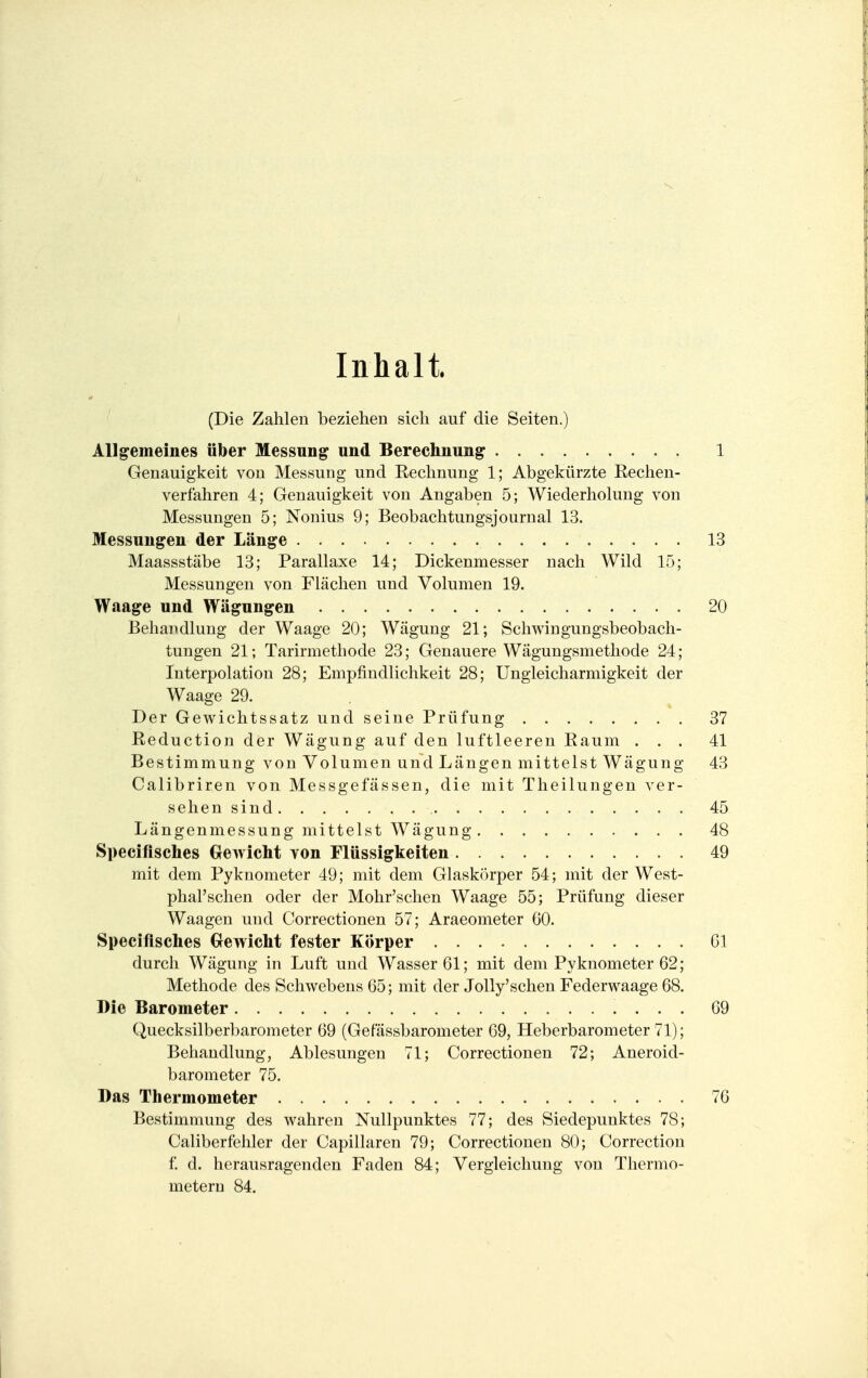 Inhalt. (Die Zahlen beziehen sich auf die Seiten.) Allgemeines über Messung und Berechnung 1 Genauigkeit von Messung und Rechnung 1; Abgekürzte Rechen- verfahren 4; Genauigkeit von Angaben 5; Wiederholung von Messungen 5; Nonius 9; Beobachtungsjournal 13. Messungen der Länge 13 Maassstäbe 13; Parallaxe 14; Dickenmesser nach Wild 15; Messungen von Flächen und Volumen 19. Waage und Wägungen 20 Behandlung der Waage 20; Wägung 21; Schwingungsbeobach- tungen 21; Tarirmethode 23; Genauere Wägungsmethode 24; Interpolation 28; Empfindlichkeit 28; Ungleicharmigkeit der Waage 29. Der Gewichtssatz und seine Prüfung 37 Reduction der Wägung auf den luftleeren Raum ... 41 Bestimmung von Volumen und Längen mittelst Wägung 43 Calibriren von Messgefässen, die mit Theilungen ver- sehen sind 45 Längenmessung mittelst Wägung 48 Speciflsches Gewicht von Flüssigkeiten 49 mit dem Pyknometer 49; mit dem Glaskörper 54; mit der West- phal'schen oder der Mohr'schen Waage 55; Prüfung dieser Waagen und Correctionen 57; Araeometer 60. Speciflsches Gewicht fester Körper 61 durch Wägung in Luft und Wasser 61; mit dem Pyknometer 62; Methode des Schwebens 65; mit der Jolly'schen Federwaage 68. Die Barometer 69 Quecksilberbarometer 69 (Gefässbarometer 69, Heberbarometer 71); Behandlung, Ablesungen 71; Correctionen 72; Aneroid- barometer 75. Das Thermometer 76 Bestimmung des wahren Nullpunktes 77; des Siedepunktes 78; Caliberfehler der Capillaren 79; Correctionen 80; Correction f. d. herausragenden Faden 84; Vergleichung von Thermo- metern 84.