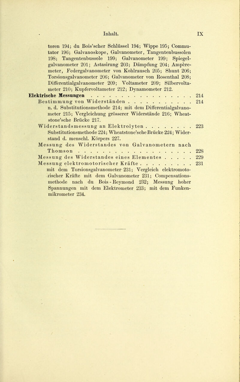 toren 194; du Bois'scher Schlüssel 194; Wippe 195; Commu- tator 196; Galvanoskope, Galvanometer, Tangentenbussolen 198; Tangentenbussole 199; Galvanometer 199; Spiegel- galvanometer 201; Astasirung 203; Dämpfung 204; Ampere- meter, Federgalvanometer von Kohlrausch 205; Shunt 206; Torsionsgalvanometer 206; Galvanometer von Eosenthai 208; Differentialgalvanometer 209; Voltameter 209; Silbervolta- meter 210; Kupfervoltameter 212; Dynamometer 212. Elektrische Messungen 214 Bestimmung von Widerständen 214 n. d. Substitutionsmethode 214; mit dem Differentialgalvano- meter 215; Vergleichung grösserer Widerstände 216; Wheat- stone'sche Brücke 217. Widerstandsmessung an Elektrolyten 223 Substitutionsmethode 224; Wheatstone'sche Brücke 224; Wider- stand d. menschl. Körpers 227. Messung des Widerstandes von Galvanometern nach Thomson 228 Messung des Widerstandes eines Elementes 229 Messung elektromotorischer Kräfte 231 mit dem Torsionsgalvanometer-231; Vergleich elektromoto- rischer Kräfte mit dem Galvanometer 231; Compensations- methode nach du Bois-Reymond 232; Messung hoher Spannungen mit dem Elektrometer 233; mit dem Funken- mikrometer 234.