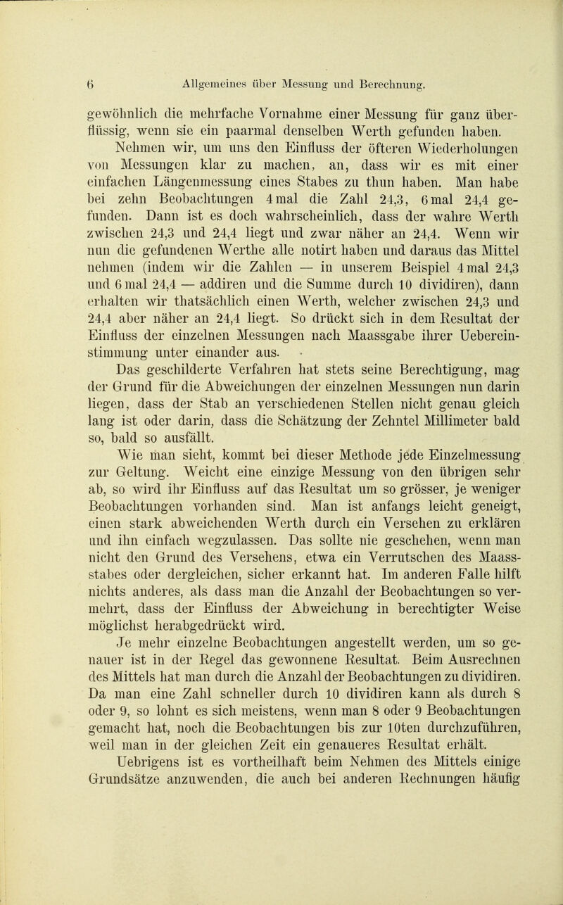 gewöhnlich die mehrfache Vornahme einer Messung für ganz über- flüssig, wenn sie ein paarmal denselben Werth gefunden haben. Nehmen wir, um uns den Einfluss der öfteren Wiederholungen von Messungen klar zu machen, an, dass wir es mit einer einfachen Längenmessung eines Stabes zu thun haben. Man habe bei zehn Beobachtungen 4 mal die Zahl 24,3, 6 mal 24,4 ge- funden. Dann ist es doch wahrscheinlich, dass der wahre Werth zwischen 24,3 und 24,4 liegt und zwar näher an 24,4. Wenn wir nun die gefundenen Werthe alle notirt haben und daraus das Mittel nehmen (indem wir die Zahlen — in unserem Beispiel 4 mal 24,3 und 6 mal 24,4 — addiren und die Summe durch 10 dividiren), dann erhalten wir thatsächlich einen Werth, welcher zwischen 24,3 und 24,4 aber näher an 24,4 liegt. So drückt sich in dem Eesultat der Einfluss der einzelnen Messungen nach Maassgabe ihrer Ueberein- stimmung unter einander aus. Das geschilderte Verfahren hat stets seine Berechtigung, mag der Grund für die Abweichungen der einzelnen Messungen nun darin liegen, dass der Stab an verschiedenen Stellen nicht genau gleich lang ist oder darin, dass die Schätzung der Zehntel Millimeter bald so, bald so ausfällt. Wie man sieht, kommt bei dieser Methode jede Einzelmessung zur Geltung. Weicht eine einzige Messung von den übrigen sehr ab, so wird ihr Einfluss auf das Eesultat um so grösser, je weniger Beobachtungen vorhanden sind. Man ist anfangs leicht geneigt, einen stark abweichenden Werth durch ein Versehen zu erklären and ihn einfach wegzulassen. Das sollte nie geschehen, wenn man nicht den Grund des Versehens, etwa ein Verrutschen des Maass- stabes oder dergleichen, sicher erkannt hat. Im anderen Falle hilft nichts anderes, als dass man die Anzahl der Beobachtungen so ver- mehrt, dass der Einfluss der Abweichung in berechtigter Weise möglichst herabgedrückt wird. Je mehr einzelne Beobachtungen angestellt werden, um so ge- nauer ist in der Kegel das gewonnene Eesultat. Beim Ausrechnen des Mittels hat man durch die Anzahl der Beobachtungen zu dividiren. Da man eine Zahl schneller durch 10 dividiren kann als durch 8 oder 9, so lohnt es sich meistens, wenn man 8 oder 9 Beobachtungen gemacht hat, noch die Beobachtungen bis zur lOten durchzuführen, weil man in der gleichen Zeit ein genaueres Eesultat erhält. Uebrigens ist es vortheilhaft beim Nehmen des Mittels einige Grundsätze anzuwenden, die auch bei anderen Eechnungen häufig