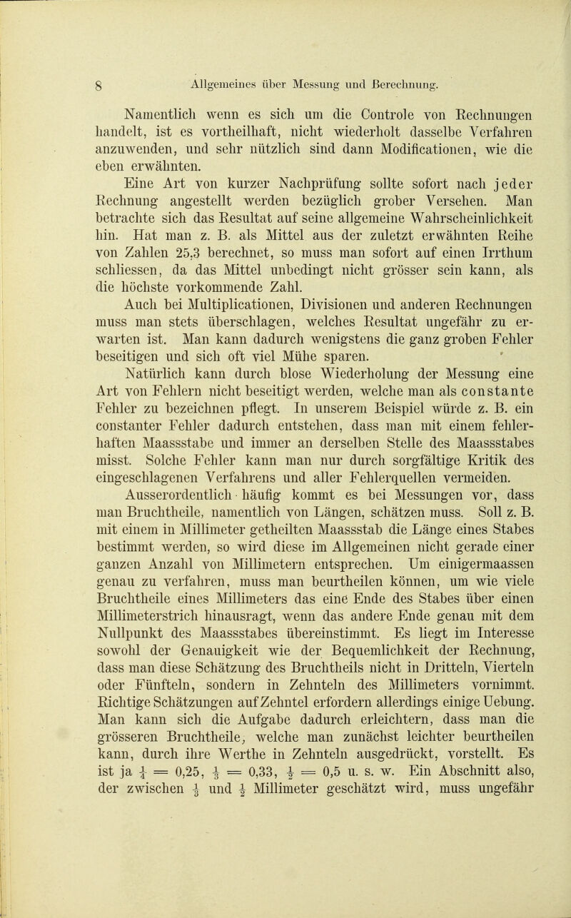 Namentlich wenn es sich um die Controle von Rechnungen handelt, ist es vortheilhaft, nicht wiederholt dasselbe Verfahren anzuwenden, und sehr nützlich sind dann Modifikationen, wie die eben erwähnten. Eine Art von kurzer Nachprüfung sollte sofort nach jeder Rechnung angestellt werden bezüglich grober Versehen. Man betrachte sich das Resultat auf seine allgemeine Wahrscheinlichkeit hin. Hat man z. B. als Mittel aus der zuletzt erwähnten Reihe von Zahlen 25.3 berechnet, so muss man sofort auf einen Irrthum schliessen, da das Mittel unbedingt nicht grösser sein kann, als die höchste vorkommende Zahl. Auch bei Multiplicationen, Divisionen und anderen Rechnungen muss man stets überschlagen, welches Resultat ungefähr zu er- warten ist. Man kann dadurch wenigstens die ganz groben Fehler beseitigen und sich oft viel Mühe sparen. Natürlich kann durch blose Wiederholung der Messung eine Art von Fehlern nicht beseitigt werden, welche man alsconstante Fehler zu bezeichnen pflegt. In unserem Beispiel würde z. B. ein constanter Fehler dadurch entstehen, dass man mit einem fehler- haften Maassstabe und immer an derselben Stelle des Maassstabes misst. Solche Fehler kann man nur durch sorgfältige Kritik des eingeschlagenen Verfahrens und aller Fehlerquellen vermeiden. Ausserordentlich häufig kommt es bei Messungen vor, dass man Bruchtheile, namentlich von Längen, schätzen muss. Soll z. B. mit einem in Millimeter getheilten Maassstab die Länge eines Stabes bestimmt werden, so wird diese im Allgemeinen nicht gerade einer ganzen Anzahl von Millimetern entsprechen. Um einigermaassen genau zu verfahren, muss man beurtheilen können, um wie viele Bruchtheile eines Millimeters das eine Ende des Stabes über einen Millimeterstrich hinausragt, wenn das andere Ende genau mit dem Nullpunkt des Maassstabes übereinstimmt. Es liegt im Interesse sowohl der Genauigkeit wie der Bequemlichkeit der Rechnung, dass man diese Schätzung des Bruchtheils nicht in Dritteln, Vierteln oder Fünfteln, sondern in Zehnteln des Millimeters vornimmt. Richtige Schätzungen auf Zehntel erfordern allerdings einige Uebung. Man kann sich die Aufgabe dadurch erleichtern, dass man die grösseren Bruchtheile, welche man zunächst leichter beurtheilen kann, durch ihre Werthe in Zehnteln ausgedrückt, vorstellt. Es ist ja i = 0,25, £ = 0,33, \ = 0,5 u. s. w. Ein Abschnitt also, der zwischen -J und \ Millimeter geschätzt wird, muss ungefähr