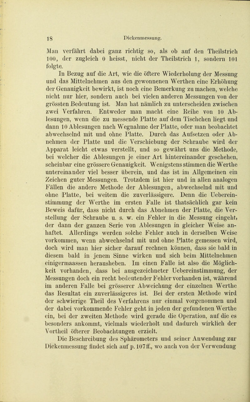 Man verfährt dabei ganz richtig so, als ob auf den Theilstrich 100, der zugleich 0 heisst, nicht der Theilstrich 1, sondern 101 folgte. In Bezug auf die Art, wie die öftere Wiederholung der Messung und das Mittelnehmen aus den gewonnenen Werthen eine Erhöhung der Genauigkeit bewirkt, ist noch eine Bemerkung zu machen, welche nicht nur hier, sondern auch bei vielen anderen Messungen von der grössten Bedeutung ist. Man hat nämlich zu unterscheiden zwischen zwei Verfahren. Entweder man macht eine Eeihe von 10 Ab- lesungen, wenn die zu messende Platte auf dem Tischchen liegt und dann 10 Ablesungen nach Wegnahme der Platte, oder man beobachtet abwechselnd mit und ohne Platte. Durch das Aufsetzen oder Ab- nehmen der Platte und die Verschiebung der Schraube wird der Apparat leicht etwas verstellt, und so gewährt uns die Methode, bei welcher die Ablesungen je einer Art hintereinander geschehen, scheinbar eine grössere Genauigkeit. Wenigstens stimmen die Werthe untereinander viel besser überein, und das ist im Allgemeinen ein Zeichen guter Messungen. Trotzdem ist hier und in allen analogen Fällen die andere Methode der Ablesungen, abwechselnd mit und ohne Platte, bei weitem die zuverlässigere. Denn die Ueberein- stimmung der Werthe im ersten Falle ist thatsächlich gar kein Beweis dafür, dass nicht durch das Abnehmen der Platte, die Ver- stellung der Schraube u. s. w. ein Fehler in die Messung eingeht» der dann der ganzen Serie von Ablesungen in gleicher Weise an- haftet. Allerdings werden solche Fehler auch in derselben Weise vorkommen, wenn abwechselnd mit und ohne Platte gemessen wird, doch wird man hier sicher darauf rechnen können, dass sie bald in diesem bald in jenem Sinne wirken und sich beim Mittelnehmen einigermaassen herausheben. Im einen Falle ist also die Möglich- keit vorhanden, dass bei ausgezeichneter Uebereinstimmung, der Messungen doch ein recht bedeutender Fehler vorhanden ist, während im anderen Falle bei grösserer Abweichung der einzelnen Werthe das Resultat ein zuverlässigeres ist. Bei der ersten Methode wird der schwierige Theil des Verfahrens nur einmal vorgenommen und der dabei vorkommende Fehler geht in jeden der gefundenen Werthe ein, bei der zweiten Methode wird gerade die Operation, auf die es besonders ankommt, vielmals wiederholt und dadurch wirklich der Vortheil öfterer Beobachtungen erzielt. Die Beschreibung des Sphärometers und seiner Anwendung zur Dickenmessung findet sich auf p. 107ff., wo auch von der Verwendung