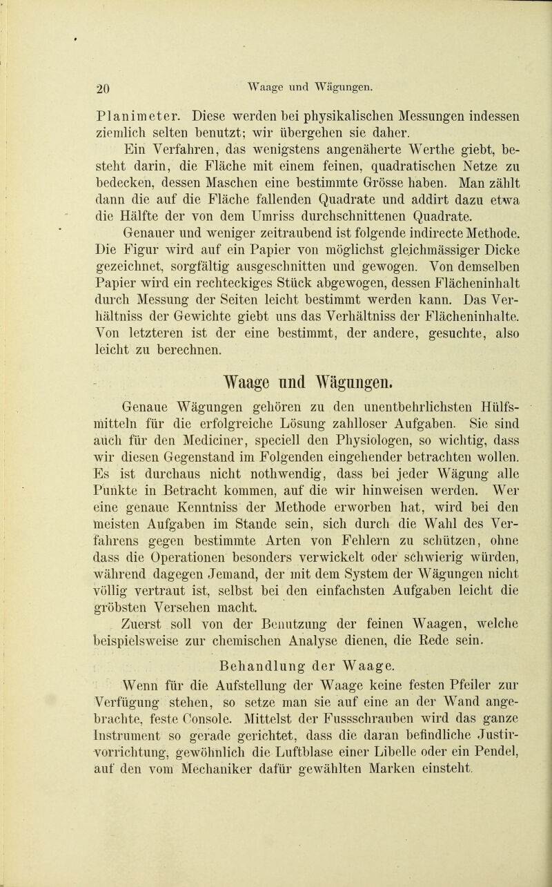 Planimeter. Diese werden bei physikalischen Messungen indessen ziemlich selten benutzt; wir übergehen sie daher. Ein Verfahren, das wenigstens angenäherte Werthe giebt, be- steht darin, die Fläche mit einem feinen, quadratischen Netze zu bedecken, dessen Maschen eine bestimmte Grösse haben. Man zählt dann die auf die Fläche fallenden Quadrate und addirt dazu etwa die Hälfte der von dem Umriss durchschnittenen Quadrate. Genauer und weniger zeitraubend ist folgende indirecte Methode. Die Figur wird auf ein Papier von möglichst gleichmässiger Dicke gezeichnet, sorgfältig ausgeschnitten und gewogen. Von demselben Papier wird ein rechteckiges Stück abgewogen, dessen Flächeninhalt durch Messung der Seiten leicht bestimmt werden kann. Das Ver- hältniss der Gewichte giebt uns das Verhältniss der Flächeninhalte. Von letzteren ist der eine bestimmt, der andere, gesuchte, also leicht zu berechnen. Waage und Wägungen. Genaue Wägungen gehören zu den unentbehrlichsten Hülfs- mitteln für die erfolgreiche Lösung zahlloser Aufgaben. Sie sind auch für den Mediciner, speciell den Physiologen, so wichtig, dass wir diesen Gegenstand im Folgenden eingehender betrachten wollen. Es ist durchaus nicht nothwendig, dass bei jeder Wägung alle Punkte in Betracht kommen, auf die wir hinweisen werden. Wer eine genaue Kenntniss der Methode erworben hat, wird bei den meisten Aufgaben im Stande sein, sich durch die Wahl des Ver- fahrens gegen bestimmte Arten von Fehlern zu schützen, ohne dass die Operationen besonders verwickelt oder schwierig würden, während dagegen Jemand, der mit dem System der Wägungen nicht völlig vertraut ist, selbst bei den einfachsten Aufgaben leicht die gröbsten Versehen macht. Zuerst soll von der Benutzung der feinen Waagen, welche beispielsweise zur chemischen Analyse dienen, die Bede sein. Behandlung der Waage. Wenn für die Aufstellung der Waage keine festen Pfeiler zur Verfügung stehen, so setze man sie auf eine an der Wand ange- brachte, feste Console. Mittelst der Fussschrauben wird das ganze Instrument so gerade gerichtet, dass die daran befindliche Justir- vorrichtung, gewöhnlich die Luftblase einer Libelle oder ein Pendel, auf den vom Mechaniker dafür gewählten Marken einsteht.