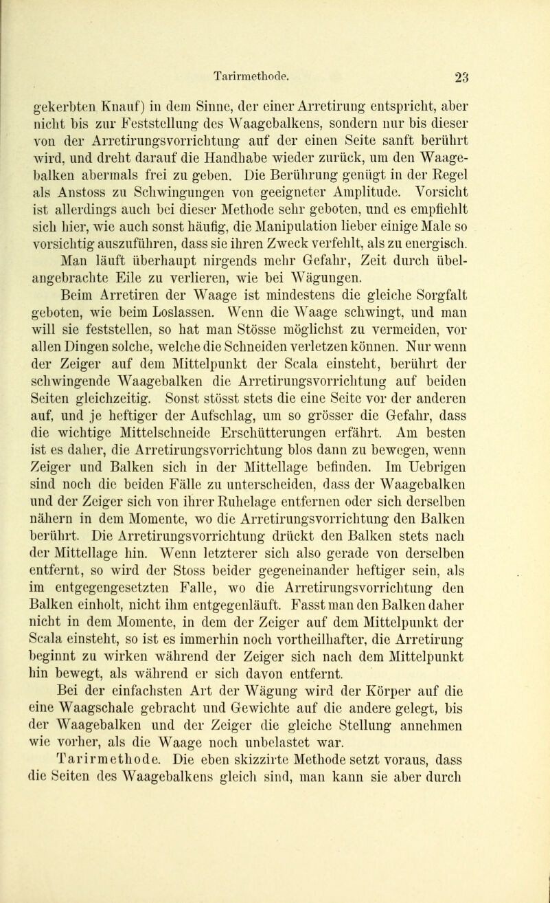 gekerbten Knauf) in dem Sinne, der einer Arretirung entspricht, aber nicht bis zur Feststellung des Waagebalkens, sondern nur bis dieser von der Arretirungsvorrichtung auf der einen Seite sanft berührt wird, und dreht darauf die Handhabe wieder zurück, um den Waage- balken abermals frei zu geben. Die Berührung genügt in der Regel als Anstoss zu Schwingungen von geeigneter Amplitude. Vorsicht ist allerdings auch bei dieser Methode sehr geboten, und es empfiehlt sich hier, wie auch sonst häufig, die Manipulation lieber einige Male so vorsichtig auszuführen, dass sie ihren Zweck verfehlt, als zu energisch. Man läuft überhaupt nirgends mehr Gefahr, Zeit durch übel- angebrachte Eile zu verlieren, wie bei Wägungen. Beim Arretiren der Waage ist mindestens die gleiche Sorgfalt geboten, wie beim Loslassen. Wenn die Waage schwingt, und man will sie feststellen, so hat man Stösse möglichst zu vermeiden, vor allen Dingen solche, welche die Schneiden verletzen können. Nur wenn der Zeiger auf dem Mittelpunkt der Scala einsteht, berührt der schwingende Waagebalken die Arretirungsvorrichtung auf beiden Seiten gleichzeitig. Sonst stösst stets die eine Seite vor der anderen auf, und je heftiger der Aufschlag, um so grösser die Gefahr, dass die wichtige Mittelschneide Erschütterungen erfährt. Am besten ist es daher, die Arretirungsvorrichtung blos dann zu bewegen, wenn Zeiger und Balken sich in der Mittellage befinden. Im Uebrigen sind noch die beiden Fälle zu unterscheiden, dass der Waagebalken und der Zeiger sich von ihrer Ruhelage entfernen oder sich derselben nähern in dem Momente, wo die Arretirungsvorrichtung den Balken berührt. Die Arretirungsvorrichtung drückt den Balken stets nach der Mittel läge hin. Wenn letzterer sich also gerade von derselben entfernt, so wird der Stoss beider gegeneinander heftiger sein, als im entgegengesetzten Falle, wo die Arretirungsvorrichtung den Balken einholt, nicht ihm entgegenläuft. Fasst man den Balken daher nicht in dem Momente, in dem der Zeiger auf dem Mittelpunkt der Scala einsteht, so ist es immerhin noch vortheilhafter, die Arretirung beginnt zu wirken während der Zeiger sich nach dem Mittelpunkt hin bewegt, als während er sich davon entfernt. Bei der einfachsten Art der Wägung wird der Körper auf die eine Waagschale gebracht und Gewichte auf die andere gelegt, bis der Waagebalken und der Zeiger die gleiche Stellung annehmen wie vorher, als die Waage noch unbelastet war. Tarirmethode. Die eben skizzirte Methode setzt voraus, dass die Seiten des Waagebalkens gleich sind, man kann sie aber durch