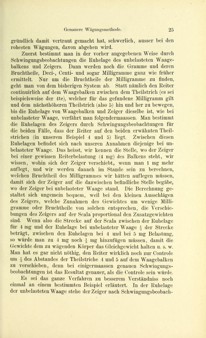 gründlich damit vertraut gemacht hat, schwerlich, ausser bei den rohesten Wägungen, davon abgehen wird. Zuerst bestimmt man in der vorher angegebenen Weise durch Schwingungsbeobachtungen die Ruhelage des unbelasteten Waage- balkens und Zeigers. Dann werden noch die Gramme und deren Bruchtheile, Deci-, Centi- und sogar Milligramme ganz wie früher ermittelt. Nur um die Bruchtheile der Milligramme zu finden, geht man von dem bisherigen System ab. Statt nämlich den Reiter continuirlich auf dem Waagebalken zwischen dem Theilstrich (es sei beispielsweise der 4te), welcher für das gefundene Milligramm gilt und dem nächsthöheren Theilstrich (also 5) hin und her zu bewegen, bis die Ruhelage von Waagebalken und Zeiger dieselbe ist, wie bei unbelasteter Waage, verfährt man folgendermaassen. Man bestimmt die Ruhelagen des Zeigers durch Schwingungsbeobachtungen für die beiden Fälle, dass der Reiter auf den beiden erwähnten Theil- strichen (in unserem Beispiel 4 und 5) liegt. Zwischen diesen Ruhelagen befindet sich nach unseren Annahmen diejenige bei un- belasteter Waage. Das heisst, wir kennen die Stelle, wo der Zeiger bei einer gewissen Reiterbelastung (4 mg) des Balkens steht, wir wissen, wohin sich der Zeiger verschiebt, wenn man 1 mg mehr auflegt, und wir werden danach im Stande sein zu berechnen, welchen Bruchtheil des Milligrammes wir hätten auflegen müssen, damit sich der Zeiger auf die dazwischen befindliche Stelle begäbe, wo der Zeiger bei unbelasteter Waage stand. Die Berechnung ge- staltet sich ungemein bequem, weil bei den kleinen Ausschlägen des Zeigers, welche Zunahmen des Gewichtes um wenige Milli- gramme oder Bruchtheile von solchen entsprechen, die Verschie- bungen des Zeigers auf der Scala proportional den Zusatzgewichten sind. Wenn also die Strecke auf der Scala zwischen der Ruhelage für 4 mg und der Ruhelage bei unbelasteter Waage -J der Strecke beträgt, zwischen den Ruhelagen bei 4 und bei 5 mg Belastung, so würde man zu 4 mg noch | mg hinzufügen müssen, damit die Gewichte dem zu wägenden Körper das Gleichgewicht halten u. s. w. Man hat es gar nicht nöthig, den Reiter wirklich noch zur Controle um i des Abstandes der Theilstriche 4 und 5 auf dem Waagebalken zu verschieben, denn bei einigermaassen genauen Schwingungs- beobachtungen ist das Resultat genauer, als die Controle sein würde. Es sei das ganze Verfahren zu besserem Verständniss noch einmal an einem bestimmten Beispiel erläutert. In der Ruhelage der unbelasteten Waage stehe der Zeiger nach Schwingungsbeobach-