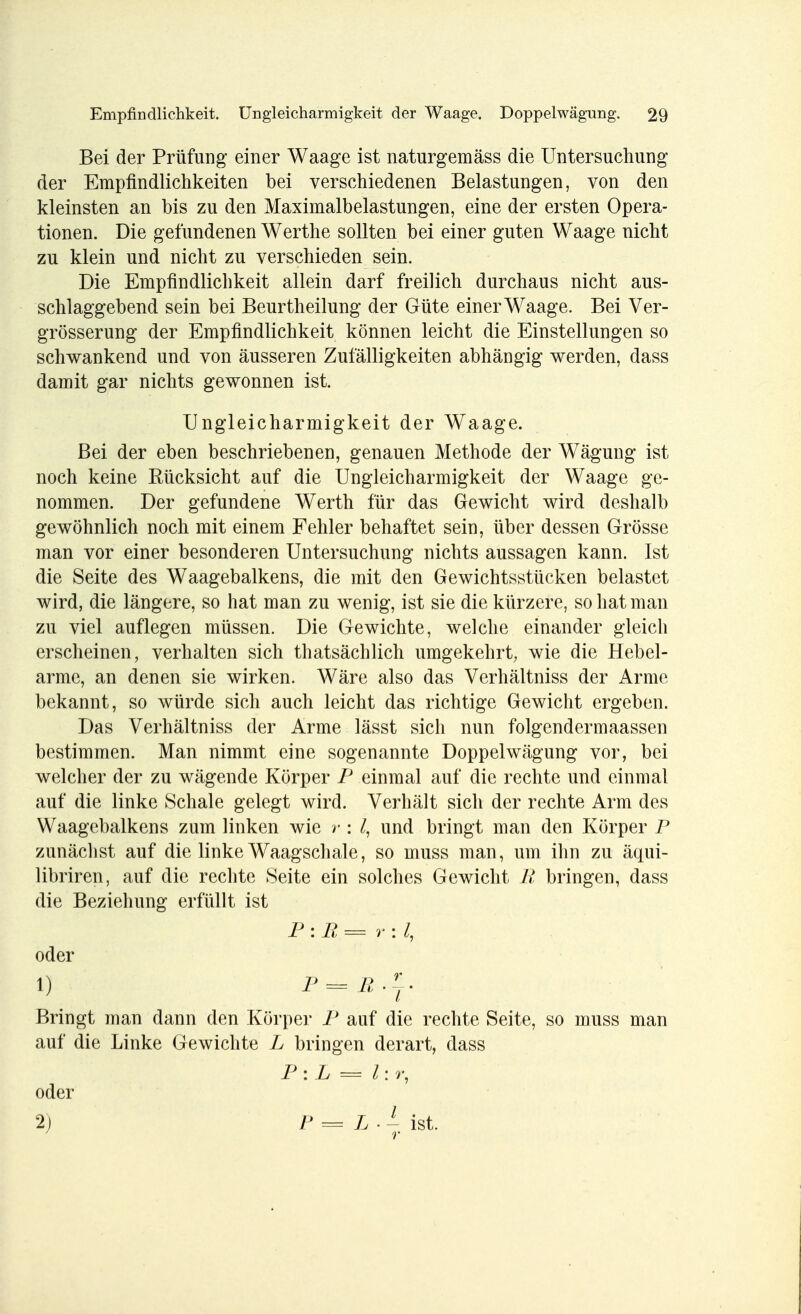 Bei der Prüfung einer Waage ist naturgemäss die Untersuchung der Empfindlichkeiten bei verschiedenen Belastungen, von den kleinsten an bis zu den Maximalbelastungen, eine der ersten Opera- tionen. Die gefundenen Werthe sollten bei einer guten Waage nicht zu klein und nicht zu verschieden sein. Die Empfindlichkeit allein darf freilich durchaus nicht aus- schlaggebend sein bei Beurtheilung der Güte einer Waage. Bei Ver- größerung der Empfindlichkeit können leicht die Einstellungen so schwankend und von äusseren Zufälligkeiten abhängig werden, dass damit gar nichts gewonnen ist. Ungleicharmigkeit der Waage. Bei der eben beschriebenen, genauen Methode der Wägung ist noch keine Eücksicht auf die Ungleicharmigkeit der Waage ge- nommen. Der gefundene Werth für das Gewicht wird deshalb gewöhnlich noch mit einem Fehler behaftet sein, über dessen Grösse man vor einer besonderen Untersuchung nichts aussagen kann. Ist die Seite des Waagebalkens, die mit den Gewichtsstücken belastet wird, die längere, so hat man zu wenig, ist sie die kürzere, so hat man zu viel auflegen müssen. Die Gewichte, welche einander gleich erscheinen, verhalten sich thatsächlich umgekehrt, wie die Hebel- arme, an denen sie wirken. Wäre also das Verhältniss der Arme bekannt, so würde sich auch leicht das richtige Gewicht ergeben. Das Verhältniss der Arme lässt sich nun folgendemaassen bestimmen. Man nimmt eine sogenannte Doppelwägung vor, bei welcher der zu wägende Körper P einmal auf die rechte und einmal auf die linke Schale gelegt wird. Verhält sich der rechte Arm des Waagebalkens zum linken wie >•: und bringt man den Körper P zunächst auf die linke Waagschale, so muss man, um ihn zu äqui- libriren, auf die rechte Seite ein solches Gewicht R bringen, dass die Beziehung erfüllt ist P : R == r : l, oder 1) P=R-rr Bringt man dann den Körper P auf die rechte Seite, so muss man auf die Linke Gewichte L bringen derart, dass P: L = l: r, oder 2) P = L- - ist. 1 r