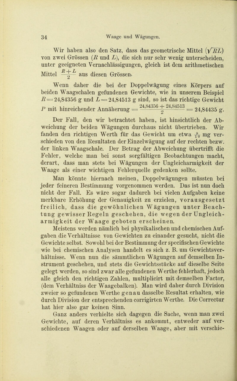 Wir haben also den Satz, dass das geometrische Mittel (V EL) von zwei Grössen (R nnd L), die sich nur sehr wenig unterscheiden, unter geeigneten Vernachlässigungen, gleich ist dem arithmetischen Mittel R\L aus diesen Grössen. Wenn daher die bei der Doppelwägung eines Körpers auf beiden Waagschalen gefundenen Gewichte, wie in unserem Beispiel B = 24,84356 g und L = 24,84513 g sind, so ist das richtige Gewicht P mit hinreichender Annäherung = 24,84356 + 24'84513 = 24,84435 g. Der Fall, den wir betrachtet haben, ist hinsichtlich der Ab- weichung der beiden Wägungen durchaus nicht übertrieben. Wir fanden den richtigen Werth für das Gewicht um etwa f\ mg ver- schieden von den Resultaten der Einzelwägung auf der rechten bezw. der linken Waagschale. Der Betrag der Abweichung übertrifft die Fehler, welche man bei sonst sorgfältigen Beobachtungen macht, derart, dass man stets bei Wägungen der Ungleicharmigkeit der Waage als einer wichtigen Fehlerquelle gedenken sollte. Man könnte hiernach meinen, Doppelwägungen müssten bei jeder feineren Bestimmung vorgenommen werden. Das ist nun doch nicht der Fall. Es wäre sogar dadurch bei vielen Aufgaben keine merkbare Erhöhung der Genauigkeit zu erzielen, vorausgesetzt freilich, dass die gewöhnlichen Wägungen unter Beach- tung gewisser Regeln geschehen, die wegen der Ungleich- armigkeit der Waage geboten erscheinen. Meistens werden nämlich bei physikalischen und chemischen Auf- gaben die Verhältnisse von Gewichten zu einander gesucht, nicht die Gewichte selbst. Sowohl bei der Bestimmung der specifischen Gewichte wie bei chemischen Analysen handelt es sich z. B. um Gewichtsver- hältnisse. WTenn nun die sämmtlichen Wägungen auf demselben In- strument geschehen, und stets die Gewichtsstücke auf dieselbe Seite gelegt werden, so sind zwar alle gefundenen Werthe fehlerhaft, jedoch alle gleich den richtigen Zahlen, multiplicirt mit demselben Factor, (dem Verhältniss der Waagebalken). Man wird daher durch Division zweier so gefundenen Werthe genau dasselbe Resultat erhalten, wie durch Division der entsprechenden corrigirten Werthe. Die Correctur hat hier also gar keinen Sinn. Ganz anders verhielte sich dagegen die Sache, wenn man zwei Gewichte, auf deren Verhältniss es ankommt, entweder auf ver- schiedenen Waagen oder auf derselben Waage, aber mit verschie-