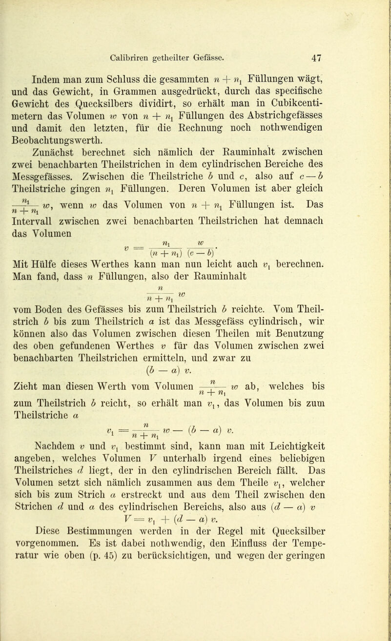 Indem man zum Schluss die gesammten n + % Füllungen wägt, und das Gewicht, in Grammen ausgedrückt, durch das specifische Gewicht des Quecksilbers dividirt, so erhält man in Cubikcenti- metern das Volumen w von n -f nx Füllungen des Abstrichgefässes und damit den letzten, für die Rechnung noch nothwendigen B eobachtun gs werth. Zunächst berechnet sich nämlich der Rauminhalt zwischen zwei benachbarten Theilstrichen in dem cylindrischen Bereiche des Messgefässes. Zwischen die Theilstriche b und c, also auf c — b Theilstriche gingen nL Füllungen. Deren Volumen ist aber gleich w, wenn w das Volumen von n + nA Füllungen ist. Das Intervall zwischen zwei benachbarten Theilstrichen hat demnach das Volumen V ~~ {>i + %) {c — b) Mit Hülfe dieses Werthes kann man nun leicht auch vl berechnen. Man fand, dass n Füllungen, also der Rauminhalt n —r— io n + n{ vom Boden des Gefässes bis zum Theilstrich b reichte. Vom Theil- strich b bis zum Theilstrich a ist das Messgefäss cylindrisch, wir können also das Volumen zwischen diesen Theilen mit Benutzung des oben gefundenen Werthes v für das Volumen zwischen zwei benachbarten Theilstrichen ermitteln, und zwar zu (b — d) v. Zieht man diesen Werth vom Volumen —f-— w ab, welches bis zum Theilstrich b reicht, so erhält man un das Volumen bis zum Theilstriche a Vi = —^— xo — (b — a) v. Nachdem v und vi bestimmt sind, kann man mit Leichtigkeit angeben, welches Volumen V unterhalb irgend eines beliebigen Theilstriches d liegt, der in den cylindrischen Bereich fällt. Das Volumen setzt sich nämlich zusammen aus dem Theile vu welcher sich bis zum Strich a erstreckt und aus dem Theil zwischen den Strichen d und a des cylindrischen Bereichs, also aus {d — et) v V—V] + [d — a) v. Diese Bestimmungen werden in der Regel mit Quecksilber vorgenommen. Es ist dabei nothwendig, den Einfluss der Tempe- ratur wie oben (p. 45) zu berücksichtigen, und wegen der geringen