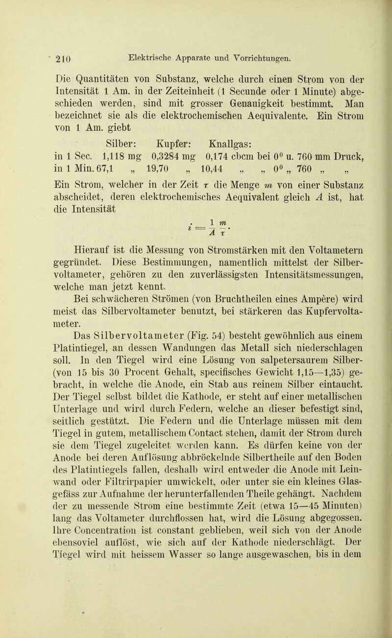 Die Quantitäten von Substanz, welche durch einen Strom von der Intensität 1 Am. in der Zeiteinheit (1. Secunde oder 1 Minute) abge- schieden werden, sind mit grosser Genauigkeit bestimmt. Man bezeichnet sie als die elektrochemischen Aequivalente. Ein Strom von 1 Am. giebt Silber: Kupfer: Knallgas: in 1 See. 1,118 mg 0,3284 mg 0,174 cbcin bei 0° u. 760 mm Druck, in 1 Min. 67,1 „ 19,70 „ 10,44 ,-, „ 0° „ 760 „ Ein Strom, welcher in der Zeit r die Menge m von einer Substanz abscheidet, deren elektrochemisches Aequivalent gleich A ist, hat die Intensität 1 m Hierauf ist die Messung von Stromstärken mit den Voltametern gegründet. Diese Bestimmungen, namentlich mittelst der Silber- voltameter, gehören zu den zuverlässigsten Intensitätsmessungen, welche man jetzt kennt. Bei schwächeren Strömen (von Bruchtheilen eines Ampere) wird meist das Silbervoltameter benutzt, bei stärkeren das Kupfervolta- meter. Das Silbervoltameter (Fig. 54) besteht gewöhnlich aus einem Platintiegel, an dessen Wandungen das Metall sich niederschlagen soll. In den Tiegel wird eine Lösung von salpetersaurem Silber- (von 15 bis 30 Procent Gehalt, speeifisches Gewicht 1,15—1,35) ge- bracht, in welche die Anode, ein Stab aus reinem Silber eintaucht. Der Tiegel selbst bildet die Kathode, er steht auf einer metallischen Unterlage und wird durch Federn, welche an dieser befestigt sind, seitlich gestützt. Die Federn und die Unterlage müssen mit dem Tiegel in gutem, metallischem Contact stehen, damit der Strom durch sie dem Tiegel zugeleitet werden kann. Es dürfen keine von der Anode bei deren Auflösung abbröckelnde Silbertheile auf den Boden des Platintiegels fallen, deshalb wird entweder die Anode mit Lein- wand oder Filtrirpapier umwickelt, oder unter sie ein kleines Glas- gefäss zur Aufnahme der herunterfallenden Theile gehängt. Nachdem der zu messende Strom eine bestimmte Zeit (etwa 15—45 Minuten) lang das Voltameter durchflössen hat, wird die Lösung abgegossen. Ihre Concentratioii ist constant geblieben, weil sich von der Anode ebensoviel auflöst, wie sich auf der Kathode niederschlägt. Der Tiegel wird mit heissem Wasser so lange ausgewaschen, bis in dem