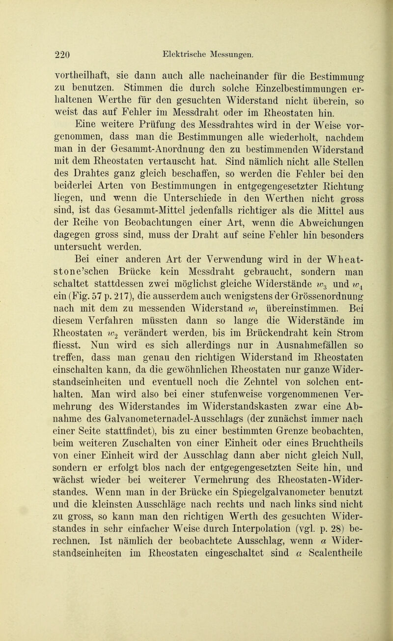 vorteilhaft, sie dann auch alle nacheinander für die Bestimmung zu benutzen. Stimmen die durch solche Einzelbestimmungen er- haltenen Werthe für den gesuchten Widerstand nicht überein, so weist das auf Fehler im Messdraht oder im Rheostaten hin. Eine weitere Prüfung des Messdrahtes wird in der Weise vor- genommen, dass man die Bestimmungen alle wiederholt, nachdem man in der Gesammt-Anordnung den zu bestimmenden Widerstand mit dem Rheostaten vertauscht hat. Sind nämlich nicht alle Stellen des Drahtes ganz gleich beschaffen, so werden die Fehler bei den beiderlei Arten von Bestimmungen in entgegengesetzter Richtung liegen, und wenn die Unterschiede in den Werthen nicht gross sind, ist das Gesammt-Mittel jedenfalls richtiger als die Mittel aus der Reihe von Beobachtungen einer Art, wenn die Abweichungen dagegen gross sind, muss der Draht auf seine Fehler hin besonders untersucht werden. Bei einer anderen Art der Verwendung wird in der Wheat- stone'schen Brücke kein Messdraht gebraucht, sondern man schaltet stattdessen zwei möglichst gleiche Widerstände ws und w± ein (Fig. 57 p. 217), die ausserdem auch wenigstens der Grössenordnung nach mit dem zu messenden Widerstand wx übereinstimmen. Bei diesem Verfahren müssten dann so lange die Widerstände im Rheostaten w2 verändert werden, bis im Brückendraht kein Strom fliesst. Nun wird es sich allerdings nur in Ausnahmefällen so treffen, dass man genau den richtigen Widerstand im Rheostaten einschalten kann, da die gewöhnlichen Rheostaten nur ganze Wider- standseinheiten und eventuell noch die Zehntel von solchen ent- halten. Man wird also bei einer stufenweise vorgenommenen Ver- mehrung des Widerstandes im Widerstandskasten zwar eine Ab- nahme des Galvanometernadel-Ausschlags (der zunächst immer nach einer Seite stattfindet), bis zu einer bestimmten Grenze beobachten, beim weiteren Zuschalten von einer Einheit oder eines Bruchtheils von einer Einheit wird der Ausschlag dann aber nicht gleich Null, sondern er erfolgt blos nach der entgegengesetzten Seite hin, und wächst wieder bei weiterer Vermehrung des Rheostaten-Wider- standes. Wenn man in der Brücke ein Spiegelgalvanometer benutzt und die kleinsten Ausschläge nach rechts und nach links sind nicht zu gross, so kann man den richtigen Werth des gesuchten Wider- standes in sehr einfacher Weise durch Interpolation (vgl. p. 28) be- rechnen. Ist nämlich der beobachtete Ausschlag, wenn a Wider- standseinheiten im Rheostaten eingeschaltet sind a Scalentheile