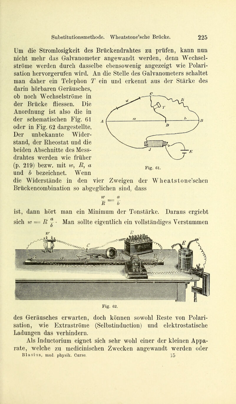 Um die Stromlosigkeit des Brückendrahtes zu prüfen, kann nun nicht mehr das Galvanometer angewandt werden, denn Wechsel- ströme werden durch dasselbe ebensowenig angezeigt wie Polari- sation hervorgerufen wird. An die Stelle des Galvanometers schaltet man daher ein Telephon T ein und erkennt aus der Stärke des darin hörbaren Geräusches, ob noch Wechselströme in der Brücke fliessen. Die Anordnung ist also die in der schematischen Fig. 61 oder in Fig. 62 dargestellte. Der unbekannte Wider- stand, der Rheostat und die beiden Abschnitte des Mess- drahtes werden wie früher (p. 219) bezw. mit w, E, a und b bezeichnet. Wenn die Widerstände in den vier Zweigen der Wheatstone'schen Brückencombination so abgeglichen sind, dass w a R~ b ist, dann hört man ein Minimum der Tonstärke. Daraus ergiebt sich w = R ~- Man sollte eigentlich ein vollständiges Verstummen Fig. 62. des Geräusches erwarten, doch können sowohl Reste von Polari- sation, wie Extraströme (Selbstinduction) und elektrostatische Ladungen das verhindern. Als Inductorium eignet sich sehr wohl einer der kleinen Appa- rate, welche zu medicinischen Zwecken angewandt werden oder Blasius, med. physik. Curse. 15