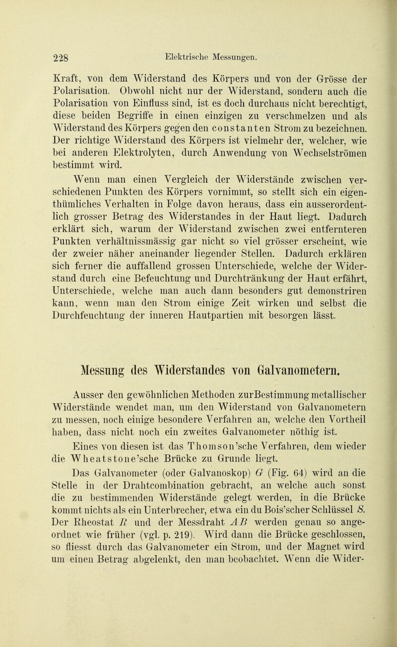 Kraft, von dem Widerstand des Körpers und von der Grösse der Polarisation. Obwohl nicht nur der Widerstand, sondern auch die Polarisation von Einfluss sind, ist es doch durchaus nicht berechtigt, diese beiden Begriffe in einen einzigen zu verschmelzen und als Widerstand des Körpers gegen den constanten Strom zu bezeichnen. Der richtige Widerstand des Körpers ist vielmehr der, welcher, wie bei anderen Elektrolyten, durch Anwendung von Wechselströmen bestimmt wird. Wenn man einen Vergleich der Widerstände zwischen ver- schiedenen Punkten des Körpers vornimmt, so stellt sich ein eigen- thümliches Verhalten in Folge davon heraus, dass ein ausserordent- lich grosser Betrag des Widerstandes in der Haut liegt. Dadurch erklärt sich, warum der Widerstand zwischen zwei entfernteren Punkten verhältnissmässig gar nicht so viel grösser erscheint, wie der zweier näher aneinander liegender Stellen. Dadurch erklären sich ferner die auffallend grossen Unterschiede, welche der Wider- stand durch eine Befeuchtung und Durchtränkung der Haut erfährt, Unterschiede, welche man auch dann besonders gut demonstriren kann, wenn man den Strom einige Zeit wirken und selbst die Durchfeuchtung der inneren Hautpartien mit besorgen lässt. Messung des Widerstandes von Galvanometern. Ausser den gewöhnlichen Methoden zurBestimmung metallischer Widerstände wendet man, um den Widerstand von Galvanometern zu messen, noch einige besondere Verfahren an, welche den Vortheil haben, dass nicht noch ein zweites Galvanometer nöthig ist. Eines von diesen ist das Thomson'sehe Verfahren, dem wieder die Wheatstone'sche Brücke zu Grunde liegt. Das Galvanometer (oder Galvanoskop) G (Fig. 64) wird an die Stelle in der Drahtcombination gebracht, an welche auch sonst die zu bestimmenden Widerstände gelegt werden, in die Brücke kommt nichts als ein Unterbrecher, etwa ein du Bois'scher Schlüssel 8. Der Rheostat R und der Messdraht AB werden genau so ange- ordnet wie früher (vgl. p. 219). Wird dann die Brücke geschlossen, so Messt durch das Galvanometer ein Strom, und der Magnet wird um einen Betrag abgelenkt, den man beobachtet. Wenn die Wider-