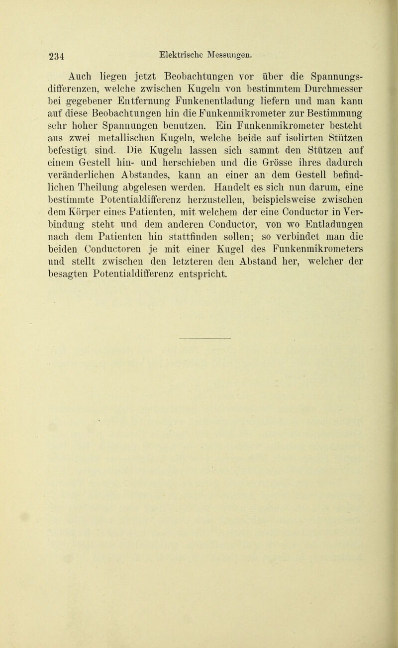 Auch liegen jetzt Beobachtungen vor über die Spannungs- differenzen, welche zwischen Kugeln von bestimmtem Durchmesser bei gegebener Entfernung Funkenentladung liefern und man kann auf diese Beobachtungen hin die Funkenmikrometer zur Bestimmung sehr hoher Spannungen benutzen. Ein Funkenmikrometer besteht aus zwei metallischen Kugeln, welche beide auf isolirten Stützen befestigt sind. Die Kugeln lassen sich sammt den Stützen auf einem Gestell hin- und herschieben und die Grösse ihres dadurch veränderlichen Abstandes, kann an einer an dem Gestell befind- lichen Theilung abgelesen werden. Handelt es sich nun darum, eine bestimmte Potentialdifferenz herzustellen, beispielsweise zwischen dem Körper eines Patienten, mit welchem der eine Conductor in Ver- bindung steht und dem anderen Conductor, von wo Entladungen nach dem Patienten hin stattfinden sollen; so verbindet man die beiden Conductoren je mit einer Kugel des Funkenmikrometers und stellt zwischen den letzteren den Abstand her, welcher der besagten Potentialdifferenz entspricht.