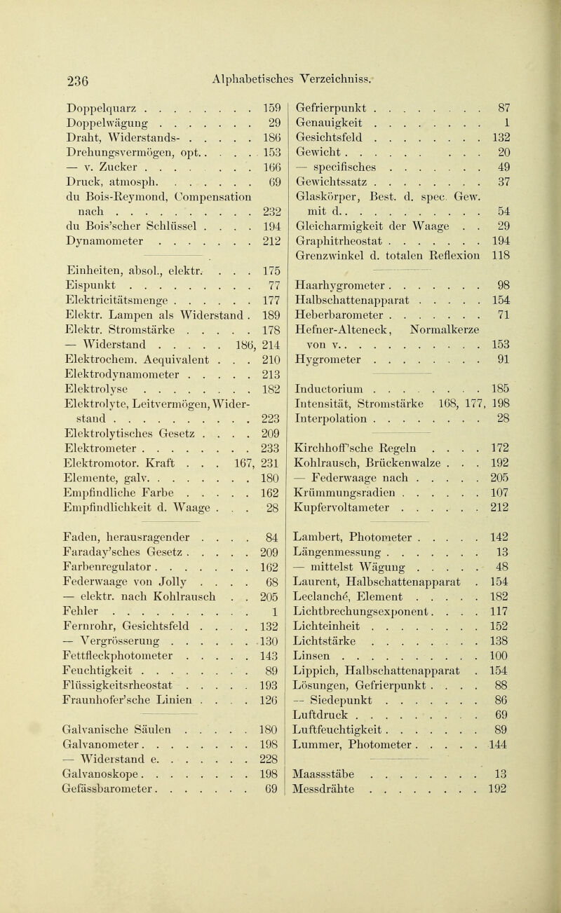 Doppelquarz . . 159 Doppelwägung ........ 29 Draht, Widerstands- 186 Drehungsvermögen, opt 153 — v. Zucker 166 Druck, atmosph. ...... 69 du Bois-Eeymond, Compensation nach . . . . . 232 du Bois'scher Schlüssel .... 194 Dynamometer 212 Einheiten, absol., elektr. . . . 175 Eispunkt 77 Elektricitätsmenge 177 Elektr. Lampen als Widerstand . 189 Elektr. Stromstärke 178 — Widerstand 186, 214 Elektrochem. Aequivalent . . . 210 Elektrodynamometer 213 Elektrolyse 182 Elektrolyte, Leitvermögen, Wider- stand 223 Elektrolytisches Gesetz .... 209 Elektrometer 233 Elektromotor. Kraft . . . 167, 231 Elemente, galv 180 Empfindliche Farbe 162 Empfindlichkeit d. Waage ... 28 Faden, herausragender . . . . 84 Faraday'sches Gesetz 209 Farbenregulator 162 Federwaage von Jolly .... 68 — elektr. nach Kohlrausch . . 205 Fehler 1 Fernrohr, Gesichtsfeld .... 132 — Vergrösserung 130 Fettfleckphotometer 143 Feuchtigkeit 89 Flüssigkeitsrheostat 193 Fraunhofer'sehe Linien . . . . 126 Galvanische Säulen . . . . . 180 Galvanometer 198 — Widerstand e 228 Galvanoskope 198 Gefässbarometer 69 Gefrierpunkt 87 Genauigkeit ........ 1 Gesichtsfeld 132 Gewicht 20 — speeifisches 49 Gewichtssatz 37 Glaskörper, Best. d. spec. Gew. mit d.' 54 Gleicharmigkeit der Waage . . 29 Graphitrheostat 194 Grenzwinkel d. totalen Eeflexion 118 Haarhygrometer 98 Halbschattenapparat 154 Heberbarometer 71 Hefner-Alteneck, Normalkerze von v 153 Hygrometer . . 91 Inductorium 185 Intensität, Stromstärke 168, 177, 198 Interpolation . 28 Kirchhoff'sehe Regeln .... 172 Kohlrausch, Brückenwalze . . . 192 — Federwaage nach 205 Krümmungsradien 107 Kupfer voltameter 212 Lambert, Photoraeter 142 Längenmessung 13 — mittelst Wägung 48 Laurent, Halbschattenapparat . 154 Leclanche, Element 182 Lichtbrechungsexponent. . . . 117 Lichteinheit 152 Lichtstärke 138 Linsen 100 Lippich, Halbschattenapparat . 154 Lösungen, Gefrierpunkt .... 88 — Siedepunkt 86 Luftdruck 69 Luftfeuchtigkeit....... 89 Lummer, Photometer 144 Maassstäbe 13 Messdrähte 192