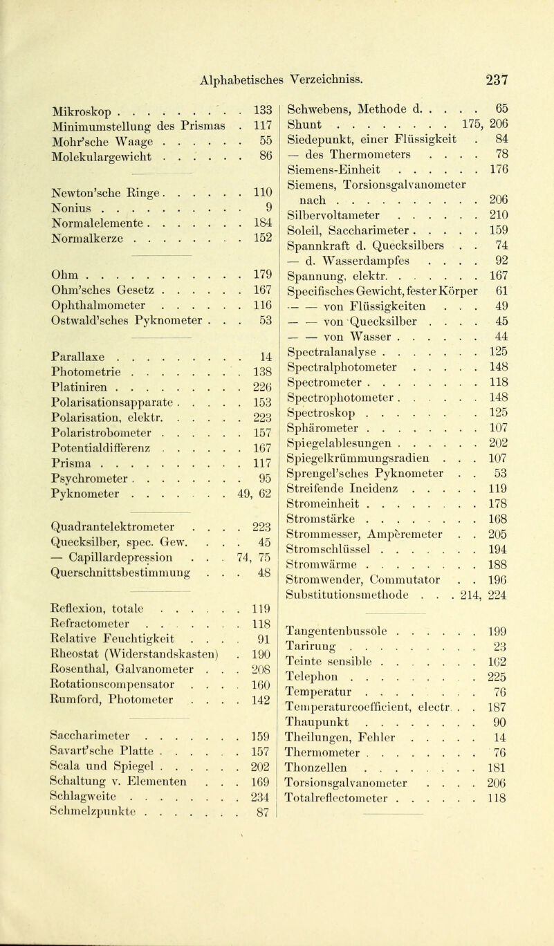 Mikroskop . . 133 MinimuHistellung des Prismas . 117 Mohr'sche Waage 55 Molekulargewicht 86 Newton'sche Ringe 110 Nonius 9 Normalelemente 184 Normalkerze 152 Ohm 179 Ohm'sches Gesetz 167 Ophthalmometer 116 Ostwald'sches Pyknometer ... 53 Parallaxe 14 Photometrie 138 Platiniren 226 Polarisationsapparate 153 Polarisation, elektr 223 Polaristrobometer 157 Potentialdinerenz 167 Prisma 117 Psychrometer 95 Pyknometer 49, 62 Quadrantelektrometer .... 223 Quecksilber, spec. Gew. ... 45 — Capillardepression . . . 74, 75 Querschnittsbestimmung ... 48 Reflexion, totale 119 Refractometer 118 Relative Feuchtigkeit .... 91 Rheostat (Widerstaüdskasten) . 190 Rosenthal, Galvanometer . . . 208 Rotationscompensator .... 160 Rumford, Photometer .... 142 Saccharimeter 159 Savart'sche Platte 157 Scala und Spiegel 202 Schaltung v. Elementen . . . 169 Schlagweite 234 Schmelzpunkte 87 Schwebens, Methode d 65 Shunt 175, 206 Siedepunkt, einer Flüssigkeit . 84 — des Thermometers .... 78 Siemens-Einheit 176 Siemens, Torsionsgalvanometer nach 206 Silbervoltameter 210 Soleil, Saccharimeter 159 Spannkraft d. Quecksilbers . . 74 — d. Wasserdampfes .... 92 Spannung, elektr 167 Specifisches Gewicht, fester Körper 61 von Flüssigkeiten ... 49 — — von Quecksilber .... 45 — — von Wasser 44 Spectralanalyse 125 Spectralphotometer 148 Spectrometer 118 Spectrophotometer 148 Spectroskop . 125 Sphärometer 107 Spiegelablesungen 202 Spiegelkrümmungsradien . . . 107 Sprengel'sches Pyknometer . . 53 Streifende Incidenz 119 Stromeinheit 178 Stromstärke 168 Strommesser, Amperemeter . . 205 Strom Schlüssel 194 Stromwärme 188 Stromwender, Commutator . . 196 Substitutionsmethode . . .214, 224 Tangentenbussole 199 Tarirung 23 Teinte sensible 102 Telephon 225 Temperatur 76 Temperaturcoefficierit, electr. . . 187 Thaupunkt 90 Theilungen, Fehler 14 Thermometer 76 Thonzellen 181 Torsionsgalvanometer .... 206 Totalreflectometer 118