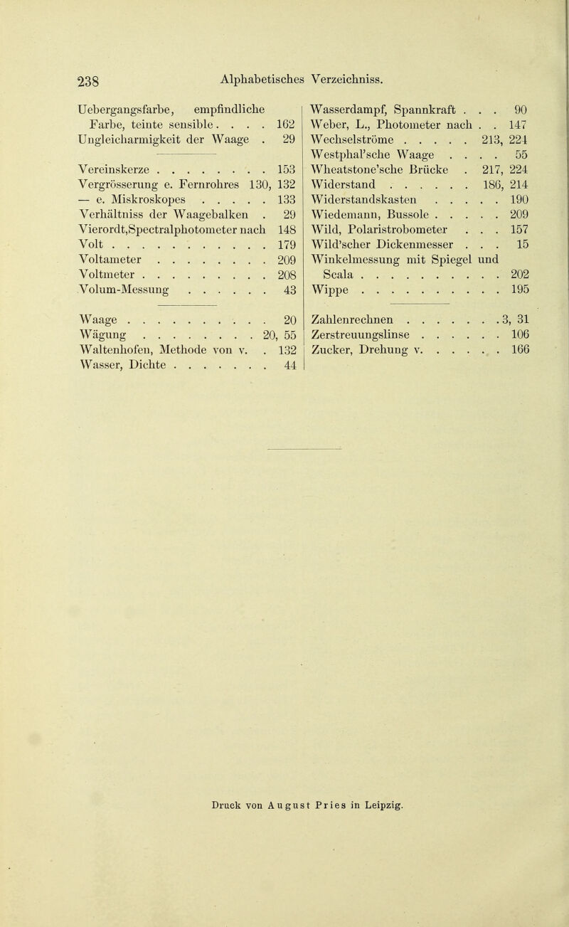 Uebergangsfarbe, empfindliche Wasserdampf, Spannkraft . . . 90 Farbe, teinte sensible.... 162 Weber, L., Photometer nach . . 147 Ungleicharmigkeit der Waage . 29 213, 224 Westphal'sche Waage . . . . 55 153 Wheatstone'sche Brücke 217, 224 Vergrößerung e. Fernrohres 130, 132 186, 214 133 . . 190 Verhältniss der Waagebalken . 29 Wiedemann, Bussole . . . . , 209 Vierordt,Spectralphotometer nach 148 Wild, Polaristrobometer . . 157 Volt ........... 179 Wild'scher Dickenmesser . . . 15 209 Winkelmessung mit Spiegel und 208 . . 202 43 195 20 3, 31 . 106 Waltenhofen, Methode von v. 132 166 44 Druck von August Pries in Leipzig.