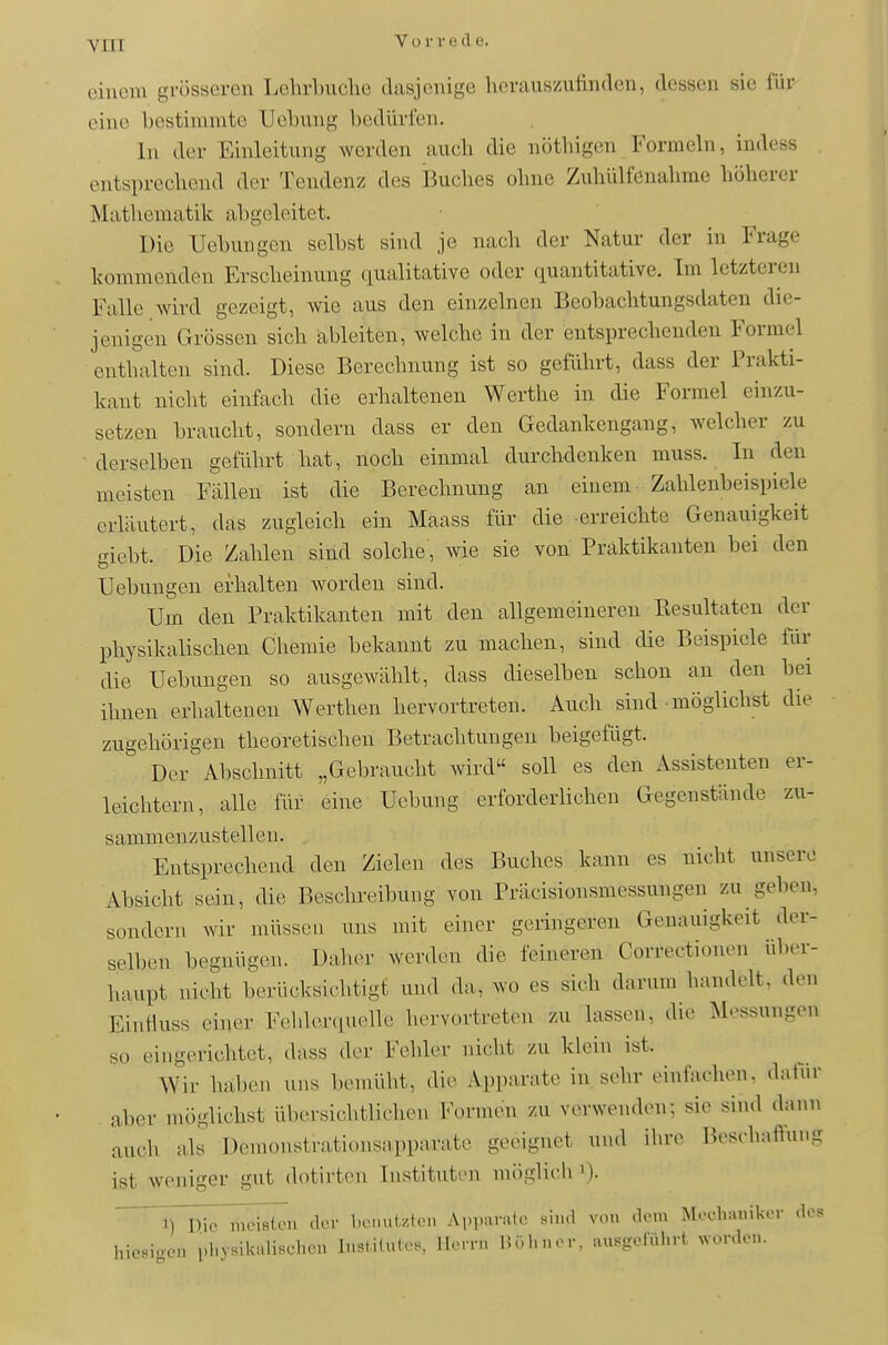 Vuriucle. eiuoni grösseren Lelirbuche dasjenige herauszufinden, dessen sie für eine bestimmte TJebung bedürfen. In der Einleitung werden auch die nöthigen Formeln, indess entsprechend der Tendenz d(!s Buches ohne Zuhülfenahme höherer Mathematik abgeleitet. Die Uebungen selbst sind je nach der Natur der in Frage kommenden Erscheinung qualitative oder quantitative. Im letzteren Falle wird gezeigt, wie aus den einzelnen Beobachtungsdaten die- jenigen Grössen sich ableiten, welche in der entsprechenden Formel enthalten sind. Diese Berechnung ist so geführt, dass der Prakti- kant nicht einfach die erhaltenen Werthe in die Formel einzu- setzen braucht, sondern dass er den Gedankengang, welcher zu derselben geführt hat, noch einmal durchdenken muss. In den meisten Fällen ist die Berechnung an einem- Zahlenbeispiele erläutert, das zugleich ein Maass für die erreichte Genauigkeit giebt. Die Zahlen sind solche, wie sie von Praktikanten bei den Uebungen erhalten worden sind. Um den Praktikanten mit den allgemeineren Resultaten der physikalischen Chemie bekannt zu machen, sind die Beispiele für die Uebungen so ausgewählt, dass dieselben schon an den bei ihnen erhaltenen Werthen hervortreten. Auch sind • möglichst die zugehörigen theoretischen Betrachtungen beigefügt. Der Abschnitt „Gebraucht wird soll es den Assistenten er- leichtern, alle für eine Uebung erforderlichen Gegenstände zu- sammenzustellen. Entsprechend den Zielen des Buches kann es nicht unsere Absicht sein, die Beschreibung von Präcisionsmessungen zu geben, sondern wir müssen uns mit einer geringeren Genauigkeit der- selben begnügen. Daher werden die feineren Correctionen über- haupt nicht berücksichtigt und da, wo es sich darum handelt, den EinHuss einer Fehlerquelle hervortreten zu lassen, die Messungen so eingerichtet, dass der Fehler nicht zu klein ist. Wir haben uns bemüht, die Apparate in sehr einfachen, datiir aber möglichst übersichtlichen Formen zu verwenden; sie sind dann auch als Demonstrationsapparate geeignet und ihre Beschallung ist weniger gut dotirten Instituten möglieh irr^^etTn der l.LMml/.t.M. Ai.parafe si,..l von .lern Mechaniker <les hiesigen physilailischen Institute., Herrn Höhner, ausgeführt wonlon.