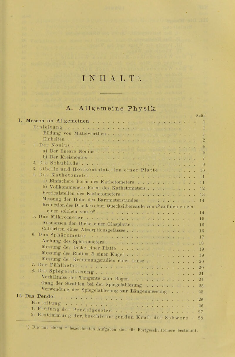 INHALT^). A. Allgemeine Physik. Seite I. Messen im Allgemeinen 1 Einleitung 1 Bildung von Mittelwertlien ] Einheiten 2 1. Der Nonius 4 a) Der lineare Nonins 4 b) Der Kreisnonins 7 2. Die Scliublade g 3. Li.belle und Horizontiilstelleu einer Platte 10 4. Das Kathetometer H a) Einfachere Form des Kathetometers 11 h) Vollkommenere Form des Kathetometers 12 Verticalstelleu des Kathetometers 13 Messung der Höhe des Barometerstandes 14 Reduction des Druckes einer Quecksilbersäule von auf denjenigen einer solchen von 0° 14 5. Das Mikrometer 15 Ausmessen der Dicke einer Glasplatte 16 Calihriren eines Absorptionsgefässes 16 H. Das Sphärometer 17 Aichung des Sphärometers 18 Messung der Dicke einer Platte 19 Messung des Radius B einer Kugel 19 Messung der Krümmungsradien einer Linse ... 20 7. Der Pühlhebel 20 8. Die Spiegelablesung 21 Verhältniss der Tangente zum Bogen 24 Gang der Strahlen bei der Spiegelablesung . 05 Verwendung der Spiegelablesung zur Längenmessung . . .' . . 25 II. Das Pendel . ^. , . 26 Einleitung I. Prüfung der Pendelgesetze ........ . . . . . . , 27 2. Bestimmung dei; beschleunigmd,.,. KmVt'drr Schwere' '. 28 * bczcichiieteii Aufgaben siiul (ih- l''ortgeschrittenero besliinnit.