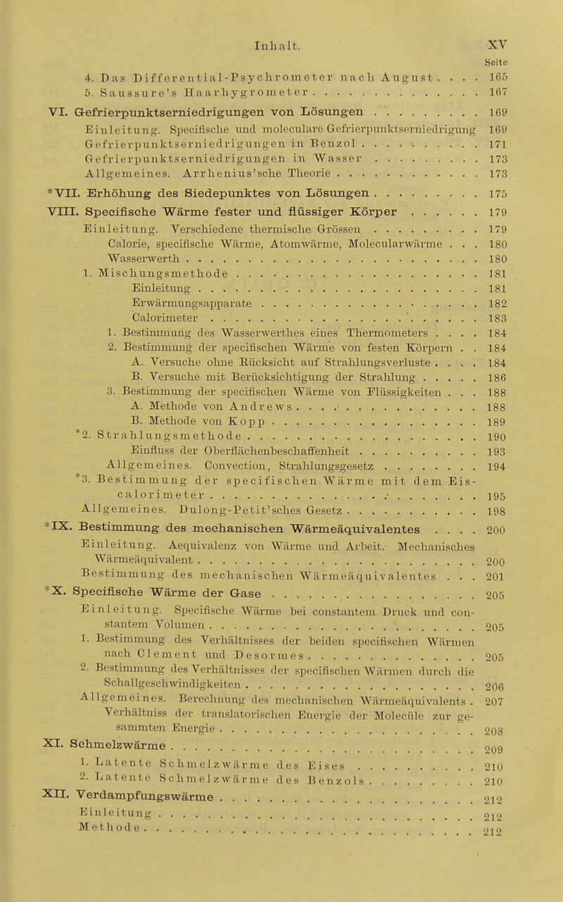 Seite 4. Das Bifferenl ial-Psyohrometei' nach August . . . . 165 5. Saussure's Haarliygrouieter 167 VI. Gefrierpunktserniedrigungen von Lösungen 169 Einleitung-. Specifische und molocularc GüMerpunktsernioclrigung 169 Gefrierpunktsernieclrigungen in Benzol 171 Gefrierpunktsernieclrigungen in Wasser 173 Allgemeines. Arrlieuius'sclie Theorie 173 *VII. Erhöhung des Siedepunktes von Lösungen 175 Vm. Specifische Wärme fester und flüssiger Körper 179 Einleitung. Verschiedene thermische Grössen 179 Galerie, specifische Wärme, Atomwärme, Molecularwärme ... 180 Wasserwei'th 180 1. Mischungsmethode 181 Einleitung 181 Brwärmungsaj)parate 182 Calorimeter . ' 183 1. Bestinnnung des Wasserwerthes eines Thermometers .... 184 2. Bestimmmig der specifischen Wärme von festen Körpern . . 184 A. Versuche ohne Eücksicht auf Strahlungsverluste .... 184 B. Versuche mit Berücksichtigung der Strahlung 186 3. Bestimmung der specifischen Wärme von Flüssigkeiten ... 188 A. Methode von Andrews . . . .■ 188 B. Methode von Kopp 189 *2. Strahlungsmethode 190 Einfluss der Oherflächenheschalfenheit 193 Allgemeines. Convection, Stralilungsgesetz 194 *3. Bestimmung der specifischen Wärme mit dem Eis- calorimeter • 195 Allgemeines. Dulong-Petit'sches Gesetz 198 *IX. Bestimmung des mechaniseiien Wärmeäquivalentes .... 200 Einleitung. Aequivalenz von Wärme und Arheit. Mechanisches Wärmeäquivalent 200 Bestimmung des mechanischen Wärmeäquivalentes . . . 201 *X. Specifische Wärme der Gase 205 Einleitung. Specifische Wärme hei constantem Druck und con- stantem Volumen 205 1. Bestimmung des Verhältnisses der beiden specifischen Wärmen nach Clement und Desormes. . 205 2. Bestimmung des Verhältnisses der specifischen Wärmen durch die Schallgeschwindigkeiten 206 Allgemeines. Berechnung des mechanischen Wärmeäquivalents. 207 Verhältniss der translatorischen Energie der Moleciile zur ge- sammten Energie 208 XI. Schmelzwärme 209 1. Latente Schmelzwärme des Eises 210 2. Latente Schmelzwärme des Benzols 210 XII. Verdampfungswärme 212 Einleitung qj2 Methode ., i o