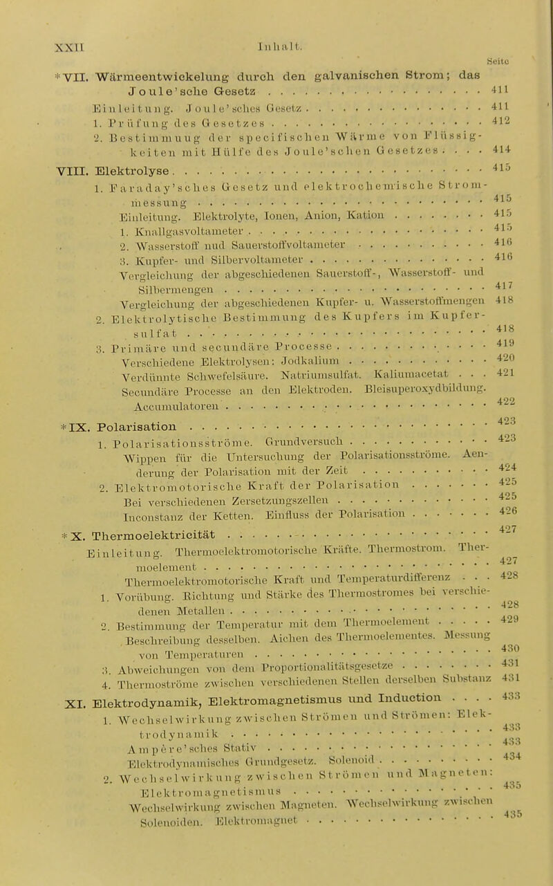 Seite 'VII. Wärmeentwickelung durch den galvanischen Strom; das Joule'sehe Gesetz -Iii Einleitung. J u u 1 e' «clics Ucselz 411 1. Priil'ung des Gesetzes '^12 2. Bestimmiiug der specifischen Würme von i''Uissig- keiteu mit Hülfe des Joule'schen Gesetzes . . . . 4U VIII. Elektrolyse •^l^ 1. Faraday'sclies Gesetz und plektroclie-mische ßtroni- 41'» niessung Einleitung. Elelftrolyte, Ionen, Anion, Kation 41.5 1. Knallgasvoltameter ^^'^ 2. Wasserstoff nud Sauerstoffvoltameter ^Iß 3. Kupfer- und Silbervoitameter 416 Vergleiolmng der abgeschiedenen Sauerstoff-, Wasserstoff- und Sillierniengen Vergleichung der abgeschiedenen Kupfer- u. Wasserstoffraengen 418 2. Elelctrolytische Bestimmung des Kupfers im Kupfer- sulfat . 3. Primäre und secundäre Processe • ■ • • Verschiedene Elelitrolysen: Jodkalium 420 Verdünnte Schwefelsäure. Natriumsulfat. Kaliuniacetat ... 421 Secundäre Processe an den Elektroden. BIcisuperoxydbildung. Accumulatoren • '^-^ 423 *IX. Polarisation 1. Polarisatiousströme. Grundversuch 423 Wippen für die Untersuchung der Polarisationsströme. Aen- derung der Polarisation mit der Zeit 424 2. Elektromotorische Kraft der Polarisation 425 Bei verschiedenen Zersetzungszellen 425 Inconstanz der Ketten. Einfluss der Polarisation 426 497 * X. Tliermoelektricitat Einleitung. Thermoelektromotorische Kräfte. Thermostrom. Ther- moelement Thermoelektromotorische Kraft und Temperaturdifferenz ... 4.8 1. Vorübung. Eichtung und Stärke des Therraostromes bei verschie- deneir Metallen 2 Bestimmung der Temperatur mit dem Thermoelement 429 Beschreibung desselben. Aiclien des Thermoelementes. Messung ,,, ,,„.„„ 430 von Temperaturen 3 Abweichungen V(m dem Proportionalitätsgesetze 431 4. Thermoströme zwischen verschiedenen Stellen derselben Substanz 431 XI. Elektrodynamik, Elektromagnetismus und Induetion .... 433 1. Wechselwirkung zwischen Strömen und Strömen: Elek- trodynamik Ampere'schcs Stativ '^^ Elektrodynamisches Grundgesetz. Solenoid 2. W e c h s e 1 w i r Ic u n g /. w i s c h e n S t r ö n, n u n d M a g n e 10 n : ^^^^ Elektroniagnetisnins * Wechselwirkung zwischen Magneten. Wechselwirkung zwischen ^ Soleuoiden. Elektronuignet