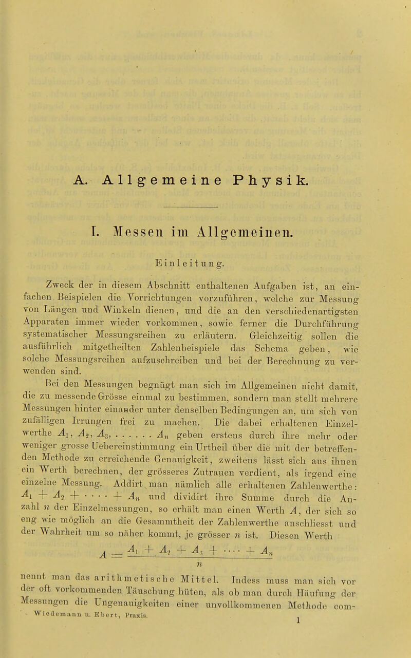 A. Allgemeine Physik. I. Messen im Allgemeinen. Einleitung. Zweck der in diesem Abschnitt enthaltenen Aufgaben ist, an ein- fachen Beispielen die Vorrichtungen vorzuführen, welche zur Messung von Längen und Winkeln dienen, und die an den verschiedenartigsten Apparaten immer wieder vorkommen, sowie ferner die Durchführung systematischer Messungsreihen zu erläutern. Gleichzeitig sollen die ausführlich mitgetheilten Zahlenbeispiele das Schema geben, wie solche Messungsreihen aufzuschreiben und bei der Berechnung zu ver- wenden sind. Bei den Messungen begnügt man sich im Allgemeinen nicht damit, die zu messende Grösse einmal zu bestimmen, sondern man stellt mehrere Messungen hinter einasder unter denselben Bedingungen an, um sich von zufälligen Irrungen frei zu machen. Die dabei erhalteneu Einzel- werthe Ai, A.2, A^, A„ geben erstens durch ihre mehr oder weniger grosse Uebereinstimmung ein Urtheil über die mit der betreffen- den Methode zu erreichende Genauigkeit, zweitens lässt sich aus ihnen em Werth berechnen, der grösseres Zutrauen verdient, als irgend eine einzelne Messung. Addirt man nämlich alle erhaltenen Zahlenwerthe ■ An und dividirt ihre Summe durch die An- zahl n der Einzelmessungen, so erhält man einen Werth A, der sicli so eng wie möglich an die Gesammtheit der Zahlenwerthe anschliesst und der Wahrheit um so näher kommt, je grösser n ist. Diesen AVerth A = + ^» + + An n nennt man das a r i th m eti s ch c Mittel. Indcss muss man sich vor der oft vorkommenden Täuschung hüten, als ob man durch Häufung der Messungen die Ungenauigkeiten einer unvollkommenen Methode com- ■Wiodomannu. Eberl, Praxis.