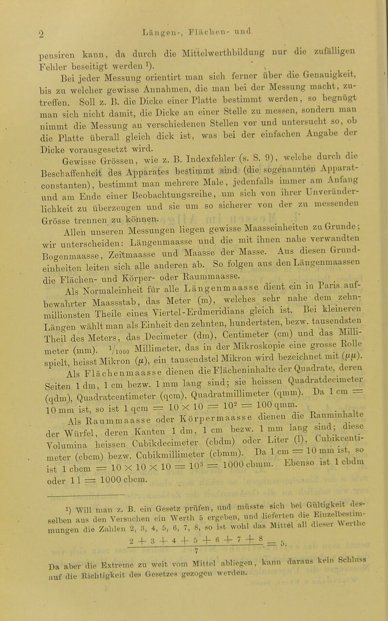 pensiren kann, da durch die Mittelwerthbildung nur die zufälligen Fehler beseitigt werden ^). ' > Bei jeder Messung orientirt man sich fei-ner über die Genauigkeit, bis zu welcher gewisse Annahmen, die man bei der Messung macht, zu- treffen. Soll z. B. die Dicke einer Platte bestimmt werden, so begnügt man sich nicht damit, die Dicke an einer Stelle zu messen, sondern man nimmt die Messung an verschiedenen Stellen vor und untersucht so, ob die Platte überall gleich dick ist, was bei der einfachen Angabe der Dicke vorausgesetzt wird. Gewisse Grössen, wie z. B. Indexfehler (s. S. 9), welche durch die Beschaffenheit des Apparates bestimmt sind (die sogenannten Apparat- constanten), bestimmt man mehrere Male, jedenfalls immer am Anfang und am Ende einer Beobachtungsreihe, um sich von ihrer Unverander- lichkeit zu überzeugen und sie um so sicherer von der zu messenden Grösse trennen zu können. -ha Allen unseren Messungen liegen gewisse Maasseinheiten zu Grunde; wir unterscheiden: Längenmaasse und, die mit ihnen nahe verwandten Bogenmaasse, Zeitmaasse und Maasse der Masse. Aus diesen Grund- einheiten leiten sich alle anderen ab. So folgen aus den Längenmaassen die Flächen- und Körper- oder Raummaasse. \ls Normaleinheit für alle Längenmaasse dient ein in Paris aut- bewahrter Maassstab, das Meter (m), welches sehr nahe dem zehn- millionsten Theile eines Viertel-Erdmeridians gleich ist. Bei kleineren Länoen wählt man als Einheit den zehnten, hundertsten, bezw. tausendsten Theü des Meters, das Decimeter (dm), Centimeter (cm) und das Milh- meter (mm). Viooo Mülimeter, das in der Mikroskopie eine gi^sse Rolle spielt, heisst Mikron (fi), ein tausendstel Mikron wird bezeichnet mit (f/fO- Als Flächenmaasse dienen die Flächeninhalte der Quadrate, deren Seiten 1dm, 1cm bezw. 1mm lang sind; sie heissen Quadi;atdecimet^- (qdm), Quadratcentimeter (qcm), Quadratmillimeter (<imm). Da 1 cm _ 10 mm ist, so ist 1 qcm =10X10 = 10^ = 100 qmm Als Raummaasse oder Körpermaasse dienen die Rauminhalte der Würfel, deren Kanten 1dm, lern bezw. 1mm lang sind; diese Yolumina heissen Cubikdecimeter (cbdm) oder Liter (1) Cubikcenti- meter (cbcm) bezw. Cubikmillimeter (cbmm). Da 1 cm = 10 mm ist so ist 1 cbcm = 10X10X10 = Vy^ = 1000 cbmm. Ebenso ist 1 cbdm oder 1 1 = 1000 cbcm. 1) Will man v.. B. ein Gesetz prüfen, und müsste sich bei Gültigkeit .le.- selbeu au. den Versuchen ein Werth 5 ergaben, und lieferten die Enizelbestnn- mungen'ue Zahlen 2, 8, 4, 5, 6, 7, 8, .o ist wohl das Mittel all d.es-r NN erthc 2 4-3-1-4+5 4- -t- 7 4t 8 _ 0. 7 Da aber die Extreme zu weit vom Mittel abliegen, kann daraus kein Schluss auf die Dichtigkeit des Gesetzes gezogen werden.