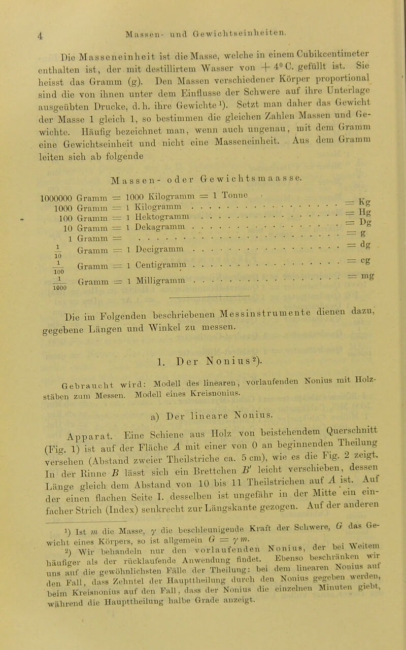 Maasen- und Gewicht seiiilieiten. Die Masaeneinheit ist die Masse, welche in einem Cubikcentimeter enthalten ist, der . mit destiUirtem Wasser von -f 4 C. gefüllt ist. Sie heisst das Gramm (g). Den Massen verschiedener Körper proportional sind die von ihnen unter dem Einüusse der Schwere auf ilire Unterlage ausgeübten Drucke, d. h. ihre Gewichte i). Setzt man daher das Gewicht der Masse 1 gleich 1, so bestimmen die gleichen Zahlen Massen und Ge- wichte. Häufig bezeichnet man, wenn auch ungenau, mit dem Gramm eine Gewichtseinheit und nicht eine Masseneinheit. Aus dem Gramm leiten sich ab folgende Massen- oder Gewichtsraaasse. 1000000 Gramm — 1000 Kilogramm = 1 Tonne _ 1000 Gramm = l Kilogramm He 100 Gramm = i licktogramm = Dff 10 Grannn = l Dekagramm ^ 1 Gramm = i Gramm = 1 Decigramm — ^ 10 _ — Gramm = l Ceutigramm ^ 100 • — Gramm = 1 Milligramm — ^ 1000 Die im Folgenden beschriebenen Messinstrumente dienen dazu,' gegebene Längen und Winkel zu messen. 1, Der Nonius^). Gebraucht wird: Modell des linearen, vorlaufenden Nonius mit Holz- stäben zum Messen. Modell eines Kreisnouius. a) Der lineare Nonius. Apparat. Eine Schiene aus Holz von beistehendem Querschnitt (Fig 1) ist auf der Fläche A mit einer von 0 an beginnenden Theduug versehen (Abstand zweier Theilstriche ca. 5 cm), wie es die Fig. 2 zeigt. In der Rinne B lässt sich ein Brettchen B' leicht verschieben , dessen Länge gleich dem Abstand von 10 bis 11 Theilstrichen auf ^ ist. Aut der einen flachen Seite I. desselben ist ungefähr in der Mitte ein ein- facher Strich (Index) senkrecht zur Längskante gezogen. Auf der anderen 1) ~Ist m die Masse, y die beschleunigende Kraft der Schwere, G das Ge- wicht eines Körpers, so ist allgemein (r = ym. W.Mt.^m 2) Wir behandeln nur den vorlaufenden Nonius, der bei ^^l.ltem häufiger als der rücklaufende Anwendung findet. Ebenso besehranken wir uns auf die gewöhnlichsten Fälle der Theilung: bei dem linearen Nonius anl den Fall >'^''1'lel der Haupttheilnng durch den Nonius gegeben werden, beim Kreisnouius auf den Fall, .lass der Nonius die einzelneu Minuten gieUt, während die Haupttlieilung halbe Grade anzeigt.