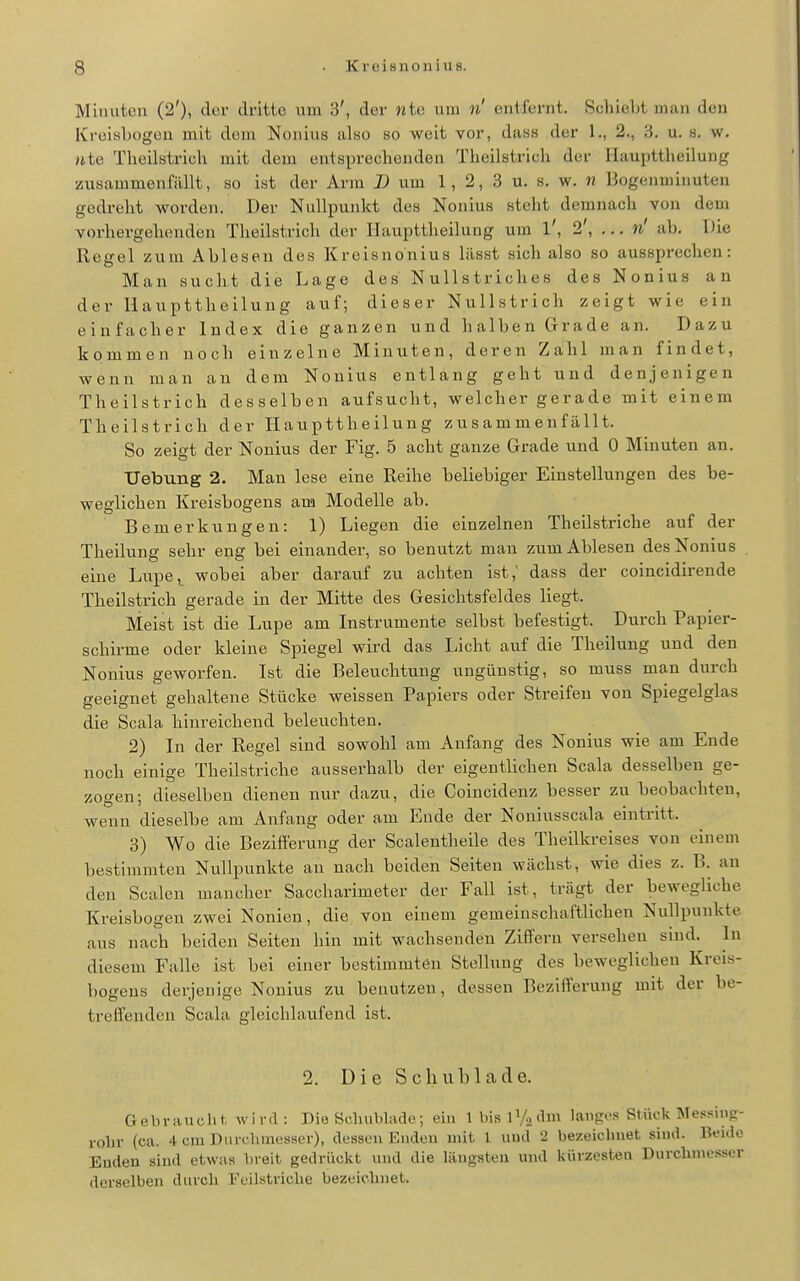 Minuten (2'), der dritte um 3', der wte um n' entfernt. Schiebt man den KroiisLogen mit dem Noiiius also so weit vor, dass der 1., 2., 3. u. 8, w. Ute Tlieilstrich mit dem entsprechenden Theilstricli der liaupttheilung zusammenfilllt, so ist der Arm D um 1, 2, 3 u. s, w. « Bogenminuten gedreht worden. Der Nullpunkt des Nonius steht demnach von dem vorhergehenden Tlieilstrich der liaupttheilung um l', 2', ... n' ab. Die Regel zum Ablesen des Kreisnonius lilsst sich also so aussprechen: Man sucht die Lage des Nullstriches des Nonius an der liaupttheilung auf; dieser Nullstrich zeigt wie ein einfacher Index die ganzen und halben Grade an. Dazu kommen noch einzelne Minuten, deren Zahl man findet, wenn man an dem Nonius entlang geht und denjenigen Theilstrich desselben aufsucht, welcher gerade mit einem Theilstrich der Haupttheilung zusammenfällt. So zeigt der Nonius der Fig. 5 acht ganze Grade und 0 Minuten an. Uebung 2. Man lese eine Reihe beliebiger Einstellungen des be- weglichen Kreisbogens am Modelle ab. Bemerkungen: 1) Liegen die einzelnen Theilstriche auf der Theilung sehr eng bei einander, so benutzt man zum Ablesen des Nonius eine Lupe, wobei aber darauf zu achten ist,' dass der coincidirende Theilstrich gerade in der Mitte des Gesichtsfeldes liegt. Meist ist die Lupe am Instrumente selbst befestigt. Durch Papier- schirme oder kleine Spiegel wird das Licht auf die Theilung und den Nonius geworfen. Ist die Beleuchtung ungünstig, so muss man durch geeignet gehaltene Stücke weissen Papiers oder Streifen von Spiegelglas die Scala hinreichend beleuchten. 2) In der Regel sind sowohl am Anfang des Nonius wie am Ende noch einige Theilstriche ausserhalb der eigentlichen Scala desselben ge- zogen; dieselben dienen nur dazu, die Coincidenz besser zu beobachten, wenn dieselbe am Anfang oder am Ende der Noniusscala eintritt. 3) Wo die Bezifferung der Scalentheile des Theilkreises von einem bestimmten Nullpunkte an nach beiden Seiten wächst, wie dies z. B. an den Scalen mancher Saccharimeter der Fall ist, trägt der bewegliche Kreisbogen zwei Nonien, die von einem gemeinschaftlichen Nullpunkte aus nach beiden Seiten hin mit wachsenden Ziffern versehen sind. In diesem Falle ist bei einer bestimmten Stellung des beweglichen Kreis- bogens derjenige Nonius zu benutzen, dessen Bezifferung mit der be- treffenden Scala gleichlaufend ist. 2. Die Schublade. Gebraucht wird: Dia Scluibliule; ein IbislV^dm lanp:.s Stück ISIessins- rohr (ca. 4 cm Durchmesser), dessen Enden mit 1 und 2 bezeiclniet sind. Beide Enden sind etwas breit gedrückt und die längsten und kürzesten Durchmesser derselben durch Feilstriche bezeichnet.