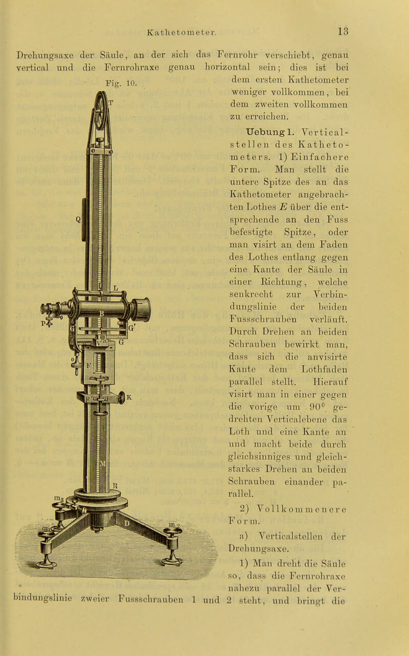 Fiff. 10. Drehungsaxo der Säule, au der sich das Fernrohr verschiebt, genau vertical und die Fernrohraxe genau horizontal sein; dies ist bei dem ersten Kathetometer weniger vollkommen, bei dem zweiten vollkommen zu erreichen. Uebtingl. Vertical- stellen des Katheto- meters. 1) Einfachere Form. Man stellt die untere Spitze des an das Kathetometer angebrach- ten Lothes E über die ent- sprechende an den Fuss befestigte Spitze, oder man visirt an dem Faden des Lothes entlang gegen eine Kante der Säule in einer Richtung, welche senkrecht zur Verbin- dungslinie der beiden Fussschrauben verläuft. Durch Drehen an beiden Schrauben bewirkt man, dass sich die anvisirte Kante dem Lothfaden parallel stellt. Hierauf visirt man in einer gegen die vorige um 90 ge- drehten Verticalebene das Loth und eine Kante an und macht beide durch gleichsinniges und gleich- starkes Drehen an beiden Schrauben einander pa- rallel. 2) Vollkommenere F o r m. a) Verticalstellen der Drehungsaxe. 1) Man dreht die Säule so, dass die Fernrohraxe nahezu parallel der Ver- 2 steht, und bringt die bindungslinie zweier Fussschrauben 1 und