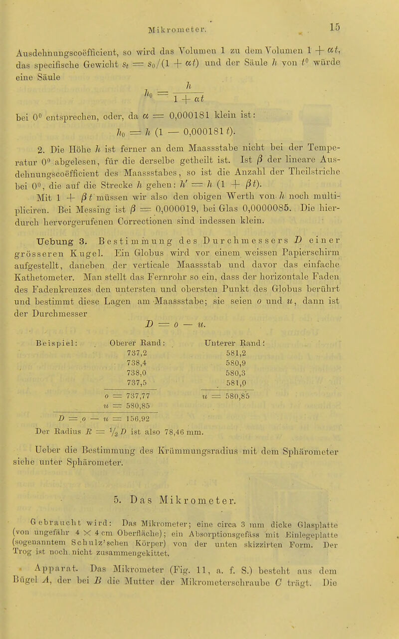 Mikrometer. Ausdelimmgscoefficient, so wird das Volumen 1 zu dem Volumen l at, das specifische Gewicht St = So/(l + «0 «nd der Säule h von würde eine Säule _ ^* bei O«* entsprechen, oder, da a = 0,000181 klein ist: /,,(, = 7t (1 — 0,0001810- 2. Die Höhe /i ist ferner an dem Maassstabe nicht bei der Tempe- ratur 0** abgelesen, für die derselbe getheilt ist. Ist ß der lineare Aus- dehuungscoefficient des Maassstabes, so ist die Anzahl der Theilstriche bei 0«, die auf die Strecke h gehen: h' ■= h {1 + ßt). Mit 1 + /Si müssen wir also den obigen Werth von-/i noch multi- pliciren. Bei Messing ist ß = 0,000019, bei Glas 0,0000085. Die hier- durch hervorgerufenen Correctionen sind indessen klein. Uebung 3. Bestimrnung des Durchmessers D einer grösseren Kugel. Ein Globus wird vor einem weissen Papierschirm aufa-estellt, daneben der verticale Maassstab und davor das einfache Kathetometer. Man stellt das Fernrohr so ein, dass der horizontale Faden des Fadenkreuzes den untersten und obersten Punkt des Globus berührt und bestimmt diese Lagen am Maassstabe; sie seien o und it, dann ist der Durchmesser D = 0 — ii. Beispiel: Oberer Eand: TJuterer Band; 737,2 581,2 738.4 580,9 738,0 580,3 737.5 581,0 0 = 737,77 u = 580,85 IC =r 580,85 X» = .0 — M = 156,92 Der Eadius R = ist also 78,46mm. Ueber die Bestimmung des Krümmungsradius mit dem Sphärometer siehe unter Sphärometer. 5. Das Mikrometer. Gebraucht wird: Das Mikrometer; eine circa 3 mm dicke Glasplatte (von ungefähr 4 X 4 cm Oberfläche); ein Absorptiousgefäss mit Eiulegeplatte (sogenanntem Schulz'schen Körper) von der unten skizzirten Form. Der Trog ist noch, nicht zusammeugekittet. Apparat. Das Mikrometer (Fig. 11, a. f. S.) besteht aus dem Bügel A, der bei B die Mutter der Mikrometerschraube G trägt. Die