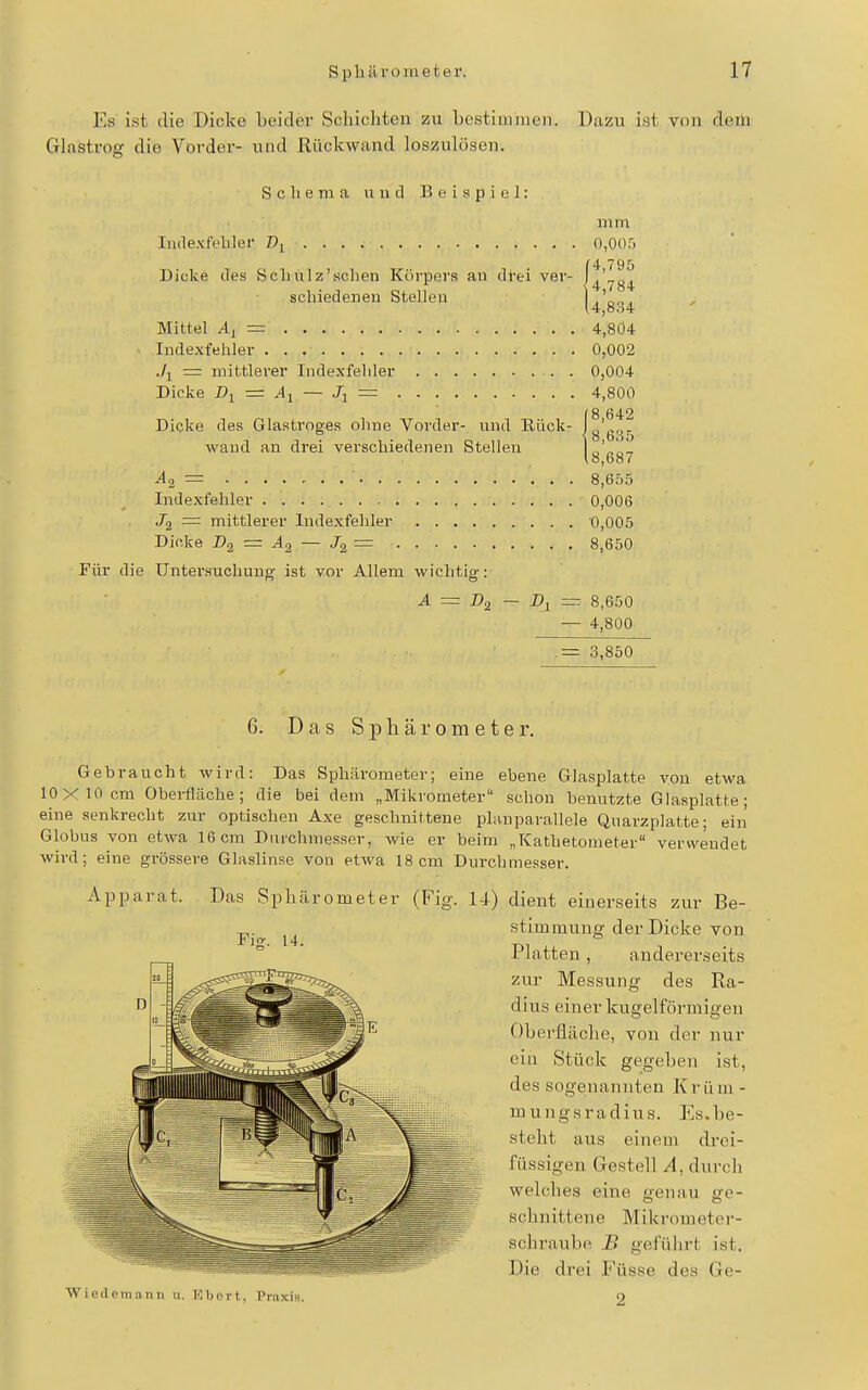 Es ist die Dicke beider Schichten zu bestiuiiuen. Dazu i.st von deili Glastrog die Vorder- und Rückwand loszulösen. Scliema und Beispiel: mm Indexfebler 0,005 {4 795 4'784 4,834 Mittel =• 4,804 Indexfehler 0,002 ./j = mittlerer Indexfeliler 0,004 Dicke = Aj — Jj — 4,800 Dicke des Glasti-oges ohne Vorder- und Eück- Ig'ggg wand an drei verschiedenen Stellen lo'^.o-7 lo,o87 ^2= ■ 8,655 Indexfehler 0,006 Ja = mittlerer Indexfehler 0,005 Dicke Da = ^2 — ^2 = 8,650 Für die Untersuchung ist vor Allem wichtig: A = Da — D^ = 8,650 — 4,800 .= 3,850 6. Das Sphärometer. Gehraucht wird: Das Sphärometer; eine ebene Glasplatte von etwa 10X10 cm Oberfläche; die bei dem „Mikrometer schon benutzte Glasplatte; eine senkrecht zur optischen Axe geschnittene planparallele Quarzplatte; ein Globus von etwa 16 cm Duichmesser, wie er beim „Kathetometer verwendet wird; eine grössere Glaslinse von etwa 18cm Durchmesser. Apparat. Das Sphärometer (Fig. 14) dient einerseits zur Be- stimmung der Dicke von Platten, andererseits zur Messung des Ra- dius einer kugelförmigen Oberfläche, von der nur ein Stück gegeben ist, des sogenannten Krüm - mungsradius. Es.be- steht aus einem drci- füssigen Gestell A, durch welches eine genau ge- schnittene Mikrometer- schraulxi B geführt ist. Die di-ei Füsse des Ge- Wiedcmaiin u. Kbort, Praxis. 2