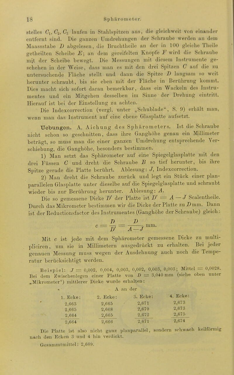 steiles Ci, Ca, Ci, laufen in Stahlspitzen aus, die gleichweit von einander entfernt sind. Die ganzen Umdrehungen der Schraube werden an dem Maassstabe 1) abgelesen, die Bruchtlieile an der in lüO gleiche Theile getheilten Scheibe E\ an dem gereifelten Knopfe F wird die Schraube mit der Scheibe bewegt. Die Messungen mit diesem Instrumente ge- schehen in der Weise, dass man es mit den drei Spitzen C auf die zu untersuchende Fläche stellt und dann die Spitze B langsam so weit herunter schraubt, bis sie eben mit der Fläche in Berührung kommt. Dies macht sich sofort darau bemei'kbar, dass ein Wackeln des Instru- mentes und ein Mitgehen desselben im Sinne der Drehung eintritt. Hierauf ist bei der Einstellung zu achten. Die Indexcorrection (vergl. unter „Schublade, S. 9) erhält man, wenn man das Instrument auf eine ebene Glasplatte aufsetzt. TJebungen. A. Aichung des Sphärometers. Ist die Schraube nicht schon so geschnitten, dass ihre Ganghöhe genau ein Millimeter beträgt, so muss' man die einer ganzen Umdrehung entsprechende Ver- schiebung, die Ganghöhe, besonders bestimmen. 1) Man setzt das Sphärometer auf eine Spiegelglasplatte mit den drei Füssen C und dreht die Schraube B so tief herunter, bis ihre Spitze gerade die Platte berührt. Ablesung: J, Indexcorrection. 2) Man dreht die Schraube zurück und legt ein Stück einer plan- parallelen Glasplatte unter dieselbe auf die Spiegelglasplatte und schraubt wieder bis zur Berührung herunter. Ablesung: A. Die so gemessene Dicke D' der Platte ist D' = 4 ~ ^ Scalentheile. Durch das Mikrometer bestimmen wir die Dicke der Platte zu Z>mm. Dann ist der Reductionsfactor des Instrumentes (Ganghöhe der Schraube) gleich: 7) D mm. D' A — J Mit c ist jede mit dem Sphärometer gemessene Dicke zu multi- pliciren, um sie in Millimetern ausgedrückt zu erhalten. Bei jeder genauen Messung muss wegen der Ausdehnung auch noch die Tempe- ratur berücksichtigt werden. Beispiel: J = 0,002, 0,004, 0,003, 0,002, 0,003, 0,003; Mittel = 0,0028. Bei dem Zwisclienlegen einer Platte von B = 3,040 mm (siehe oben unter „Mikrometer) mittlerer Dicke wurde erhalten: A nn der 1. Ecke: 2. Ecke: 3. Ecke: 4. Ecke: 2.663 2,665 2,671 2,673 2,665 2,668 2,670 2,673 2.664 2,665 2,672 2,675 2,664 2,666 2,671 2,674 Die Platte ist also nicht ganz i)l:inparallel, sondern schwach keilförmig nach den Ecken 3 und 4 hin verdickt. Gesammtmittel: 2,669.