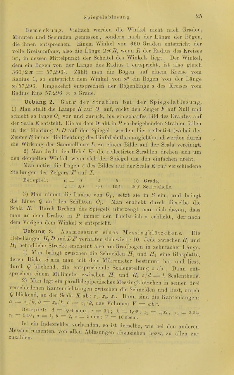 S p i e g; e 1 a Ii 1 e s u 11 g. Bemerkung. Vielfach werden die Winkel nicht nach Graden, Minuten und Secunden gemessen, sondern nach der Länge der Bögen, die ihnen entsprechen. Einem Winkel von 360 Graden entspricht der volle Kreisumfang, also die Länge 2 TT J2, wenn JR der Radius des Kreises ist, in dessen Mittelpunkt der Scheitel des Winkels liegt. Der Winkel, dem ein Bogen von der Länge des Radius 1 entspricht, ist also gleich 360/2 TT = 57,296<*. Zählt man. die Bögen auf einem Kreise vom Radius 1, so entspricht dem Winkel von ein Bogen von der Länge «/57,296. Umgekehrt entsprechen der Bogenlänge s des Kreises vom Radius Eins 57,296 X s Grade. Uebung 2. Gang der Strahlen bei der Sj)iegelablesung. 1) Man stellt die Lampe R auf Oj auf, rückt den Zeigerl'' auf Null und schiebt so lange 0-2 vor und zurück, bis ein scharfes Bild des Drahtes auf der Scala K entsteht. Die an dem Draht in P vorbeigehenden Strahlen fallen in der Richtung LD auf den Spiegel, werden hier reflectirt (wobei der Zeiger immer die Richtung des Einfallslothes angiebt) und werden durch die Wirkung der Sammellinse L zu einem Bilde auf der Scala vereinigt. 2) Man dreht den Hebel E: die reflectirten Strahlen drehen sich um den doppelten Winkel, wenn sich der Spiegel um den einfachen dreht. Man notirt die Lagen z des Bildes auf der Scala K für verschiedene Stellungen des Zeigers F auf T. Beispiel: « = 0 2 5 ]0 Grade, s = 0,0 4,0 10,1 20,9 Scaieutbeile. 3) Man nimmt die Lampe von Oj, setzt sie in S ein, und bringt die Linse Q auf den Schlitten 0^. Man erblickt durch dieselbe die Scala K. Durch Drehen des Spiegels überzeugt man sich davon, dass man an dem Drahte in P immer den Theilstrich s erblickt, der nach dem Vorigen dem Winkel « entspricht. Hebung 3. Ausmessung eines Messingklötzchens. Die Hebellängen H^DwnA. DF verhalten sich wie 1:10. Jede zwischen JTj und E-, befindliche Strecke erscheint also am Gradbogen in zehnfacher Länge. 1) Man bringt zwischen die Schneiden und H-i eine Glasplatte, deren Dicke d mm man mit dem Mikrometer bestimmt hat und liest, durch Q blickend, die entsprechende Scalenstellung ^ ab. Dann ent- sprechen einem Millimeter zwischen und H.2 s/d = k Scalentheile. 2) Man legt ein parallelepipedisches Messingklötzchen in seinen drei verschiedenen Kantenrichtungen zwischen die Schneiden und liest, durch Q bhckend, an der Scala K ab: z,, Zo^, z-^. Dann sind die Kantenlängen: a — ziik, b — z^/k, c = z-Jk, das Volumen V = a be. _ Beispiel: d = 3,04 mm; . = 3,1; k = 1,02; = 1,02, = 2,04, _ t),u); a = 1, 6 = 2, c = 5 mm; ]' ■= 10 cbcm. Ist ein Indexfehler vorhanden, so ist derselbe, wie bei den anderen Messinstrumenten, von allen Ablesungen abzuziehen bezw. zu allen zu- zuzälilen.