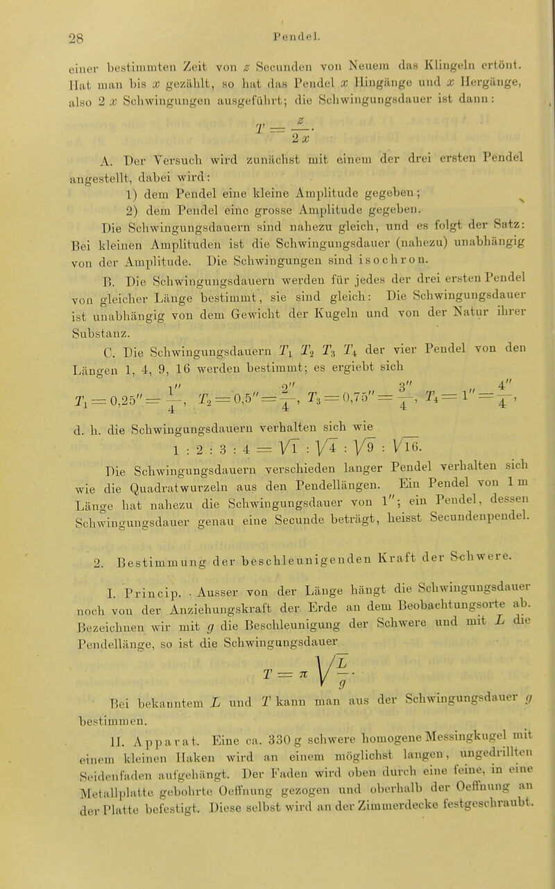 eiiun- bestimmten Zeit von z Secunden von Neuem das Klingeln crtönl. Hat man bis X gezälilt, so hat das Pendel X Hingänge und x Hergänge, also 2 a; Schwingungen ausgeführt; die Schwingungsdauer ist dann: 2a; A. Der Versuch wird zunächst mit einem der drei ersten Pendel angestellt, dabei wird: 1) dem Pendel eine kleine Amplitude gegeben; ^ 2) dem Pendel eine grosse Amplitude gegeben. Die Schwingungsdauern sind nahezu gleich, und es folgt der Satz: Bei kleinen Amplituden ist die Schwingungsdauer (nahezu) unabhängig von der Amiilitude. Die Schwingungen sind isochron. B. Die Schwingungsdauern werden für jedes der drei ersten Pendel von gleicher Länge bestimmt', sie sind gleich: Die Schwingungsdauer ist unabhängig von dem Gewicht der Kugeln und von der Natur ihrer Substanz. C. Die Schwingungsdauern T3 T4 der vier Pendel von den Längen 1, 4, 9, 16 werden bestimmt; es ergiebt sich 1 9 3 4 T, = 0,25=-|-, T, = 0,5 = ^, r3 = 0,75=^, = d. h. die Schwingungsdauern verhalten sich wie^ 1 : 2 : 3 : 4 = VT : VT : : V16. Die Schwingungsdaueru verschieden lauger Pendel verhalten sich wie die Quadratwurzeln aus den Pendellängen. Ein Pendel von Im Länge hat nahezu die Schwingungsdauer von l; ein Pendel, dessen Schwingungsdauer genau eine Secunde beträgt, heisst Secundeupeudel. 2. Bestimmung der beschleunigenden Kraft der S<;hwere. L Princip. ■ Ausser von der Länge hängt die Schwiugungsdauer noch von der Anziehungskraft der Erde an dem Beobachtungsorte ab. Bezeichnen wir mit g die Beschleunigung der Schwere und mit L die Pendellänge, so ist die Schwingnngsdauer -'VI y g Bei bekanntem L und T kann man aus der Schwbgungsdauer r/ bestimmen. IL Apparat. Eine ca. 330 g schwere homogene Messingkugel mit einem kleinen Haken wird an einem möglichst langen, ungedrillten Seidenfaden anlgeliängt. Der Faden wird oben durch eine feine, in eine Metallplatte gebohrte OelTiuing gezogen und oberhalb der Oeffnung an der Platte befestigt. Diese selbst wird an der Zimmerdecke festgeschraubt.