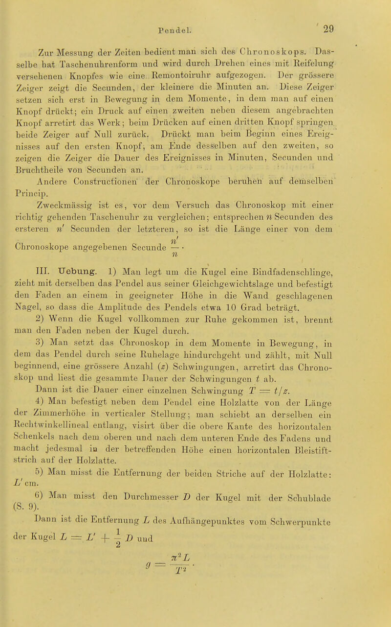Zur Messung der Zeiten bedient man sich dee Chronoskops. Das- selbe hat Taschenuhrenfoi-m und wird durch Drehen eines mit Reifelung verseheneu Knopfes wie eine. Remontoirulir aufgezogen. Der grössere Zeiger zeigt die Secunden, der kleinere die Minuten an. Diese Zeiger setzen sich erst in Bewegung in dem Momente, in dem man auf einen Knopf drückt; ein Druck auf einen zweiten neben diesem angebrachten Knopf arretirt das Werk; beim Drücken auf einen dritten Knopf springen beide Zeiger auf Null zurück. Drückt man beim ßeginn eines Ereig- nisses auf den ersten Knopf, am Ende desselben auf den zweiten, so zeigen die Zeiger die Dauer des Ereignisses in Minuten, Secunden und Bruchtheile von Secunden an. Andere Constructionen der Chronoskope beruhen auf demselben' Princip. Zweckmässig ist es, vor dem Versuch das Chronoskop mit einer richtig gehenden Taschenuhr zu vergleichen; entsprechen W Secunden des ersteren n Secunden der letzteren, so ist die Länge einer von dem n' Chronoskope angegebenen Secunde — 11 III. Uebung. 1) Man legt um die Kugel eine Bindfadenschlinge, zieht mit derselben das Pendel aus seiner Gleichgewichtslage und befestigt den Faden an einem in geeigneter Höhe in die Wand geschlagenen Nagel, so dass die Amplitude des Pendels etwa 10 Grad beträgt. 2) Wenn die Kugel vollkommen zur Ruhe gekommen ist, brennt man den Faden neben der Kugel durch. 3) Man setzt das Chronoskop in dem Momente in Bewegung, in dem das Pendel durch seine Ruhelage hindurchgeht und zählt, mit Null beginnend, eine grössere Anzahl {z) Schwingungen, arretirt das Chrono- skop und liest die gesammte Dauer der Schwingungen t ab. Dann ist die Dauer einer einzelnen Schwingung T = tjz. 4) Man befestigt neben dem Pendel eine Holzlatte von der Länge der Zimmerhöhe in verticaler Stellung; man schiebt an derselben ein Rechtwinkellineal entlang, visirt über die obere Kante des horizontalen Schenkels nach dem oberen und nach dem unteren Ende des Fadens und macht jedesmal iu der betreffenden Höhe einen horizontalen Bleistift- strich auf der Holzlatte. 5) Mau misst die Entfernung der beiden Striche auf der Holzlatte: L cm. ü) Man misst den Durchmesser J) der Kugel mit der Scliublade (S. 9). Dann ist die Entfernung L des Aufhängepunktes vom Schwerpunkte der Kugel L ~ L' -f - D und 2 _ n^L 9 '