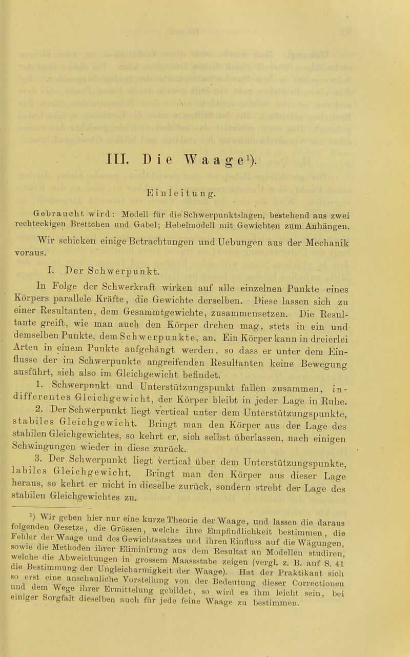III. Die WaageO- Einleitung. Gebraucht, wird: Modell für die Scliwerpunktslagen, bestehend aus zwei rechteckigen Brettchen und Gabel; Hebehnodell mit Gewichten zum Anhängen. Wir schicken einige Betraclitungen und Uebungen aus der Mechanik voraus. I. Der Schwerpunkt. In Folge der Schwerkraft wirken auf alle einzelnen Punkte eines Körpers parallele Kräfte, die Gewichte derselben. Diese lassen sich zu einer Resultanten, dem Gesammtgewichte, zusammensetzen. Die Resul- tante greift, wie man auch den Körper drehen mag, stets in ein und demselben Punkte, dem Schwerpunkte, an. Ein Körper kann in dreierlei Arten in einem Punkte aufgehängt werden, so dass er unter dem Ein- flüsse der im Schwerpunkte angreifenden Resultanten keine Bewegung ausführt, sich also im Gleichgewicht befindet. 1. Schwerpunkt und Unterstützungsiaunkt fallen zusammen, in- differentes Gleichgewicht, der Körper bleibt in jeder Lage in Ruhe. 2. Der Schwerpunkt liegt vertical unter dem Unterstützungspunkte, stabiles Gleichgewicht. Bringt man den Körper aus der Lage des stabilen Gleichgewichtes, so kehrt er, sich selbst überlassen, nach einigen Schwingungen wieder in diese zurück. 3. Der Schwerpunkt liegt vertical über dem Unterstützungspunkte, labiles Gleichgewicht. Bringt man den Körper aus dieser Lage' heraus, so kehrt er nicht in dieselbe zurück, sondern strebt der Lage des stabilen Gleichgewichtes zu. fol Jnd^'i>^'^' ^'r T '^^'•''«^^^'«o'ie der Waage, und lassen die daraus folgenden Gesetze, die Grossen, welche ihre Empfindlichkeit bestimmen, die rebler derWaage und des Gewichtssatzes und ihren Einfluss auf die Wäguu^en sowie d>e Methoden ihrer Eliminirung aus dem Eesultat an Modellen studiren welche die Abweichungen in grossem Maassstabe zeigen (vergl. z. B. auf S 4l' die Bestunmung der Ungleicbarmigkeit der Waage), ^iat der Praktikant sich und cem^We^'', V-'^telhu.g von der Bedeutung dieser Correctionen ei^li L r^u ' '^•«^^'•''el»^ g'-'Wl'^t.t, so wird es ihm leicht sein, bei eunger Sorgfalt dieselben auch für jede feine Waage zu bestimmen.