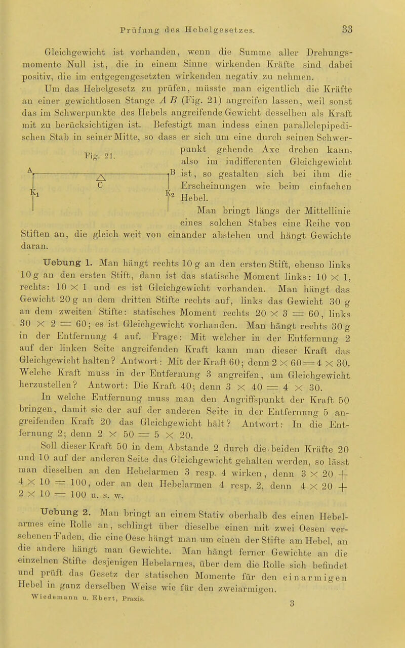 Gleichgewicht ist vorhanden, wenn die Summe aller Drehungs- momente Null ist, die in einem Sinne wirkenden Kräfte sind dabei positiv, die im entgegengesetzten wirkenden negativ zu nehmen. Um das Hebelgesetz zu prüfen, müsste man eigentlich die Kräfte au einer gewichtloseu Stange A B (Fig. 21) angreifen lassen, weil sonst das im Schwerpunkte des Hebels angreifende Gewicht desselben als Kraft mit zu berücksichtigen ist. Befestigt man indess einen pai'allelepipedi- schen Stab in seiner Mitte, so dass er sich um eine durch seinen Schwer- punkt gehende Axe drehen kann, l'io-. 21 ... ' also im indifferenten Gleichgewicht ^1 jl^ ist, so gestalten sich bei ihm die l C I Erscheinungen wie beim einfachen Y Hebel. ' Mau bringt längs der Mittellinie eines solchen Stabes eine Reihe von Stiften an, die gleich weit von einander abstehen und hängt Gewichte daran. Uebung 1. Man hängt rechts 10 g an den ersten Stift, ebenso links 10g an den ersten Stift, dann ist das statische Moment links: 10 X 1, rechts: 10 X 1 und es ist Gleichgewicht vorhanden. Man hängt das Gewicht 20 g an dem dritten Stifte rechts auf, links das Gewicht 30 g an dem zweiten Stifte: statisches Moment rechts 20 X 3 = 60, links 30 X 2 = 60; es ist Gleichgewicht vorhanden. Man hängt rechts 30 g in der Entfernung 4 auf, Frage: Mit welcher in der Entfernung 2 auf der linken Seite angreifenden Kraft kann man dieser Kraft das Gleichgewicht halten? Antwort: Mit der Kraft 60; denn 2x60 = 4x30. Welche Kraft muss in der Entfernung 3 angreifen, um Gleichgewicht herzustellen? Antwort: Die Kraft 40; denn 3 X 40 = 4 X 30. In welche Entfernung muss man den Angriffspunkt der Kraft 50 bringen, damit sie der auf der anderen Seite in der Entfernung 5 an- greifenden Kraft 20 das Gleichgewicht hält? Antwort: In die Ent- fernung 2; denn 2 X 50 = 5 X 20. Soll dieser Kraft 50 in dem, Abstände 2 durch die . beiden Kräfte 20 und 10 auf der anderen Seite das Gleichgewicht gehalten werden, so lässt man dieselben an den Hebelarmen 3 resp. 4 wirken, denn 3 X 20 -f 4 X 10 = 100, oder an den Hebelarmen 4 resp. 2, denn 4 X 20 4- 2X10 = 100 u. s. w. Uebung 2. Man bi'ingt an einem Stativ oberhalb des einen Hebel- armes eine Rolle an, schlingt über dieselbe einen mit zwei Oesen ver- sehenen-Faden, die eine Oese hängt man mn einen der Stifte am Hebel, an die andere hängt man Gewichte. Man hängt ferner Gewichte an die emzelncn Stifte desjenigen Heljelarmes, über dem die Rolle sich befindet und prüft das Gesetz der statischen Momente für den einarmii.-en Hebel ni ganz derselben Weise wie für den zweiarmigen. Wiedemann u. Ebert, Praxis.