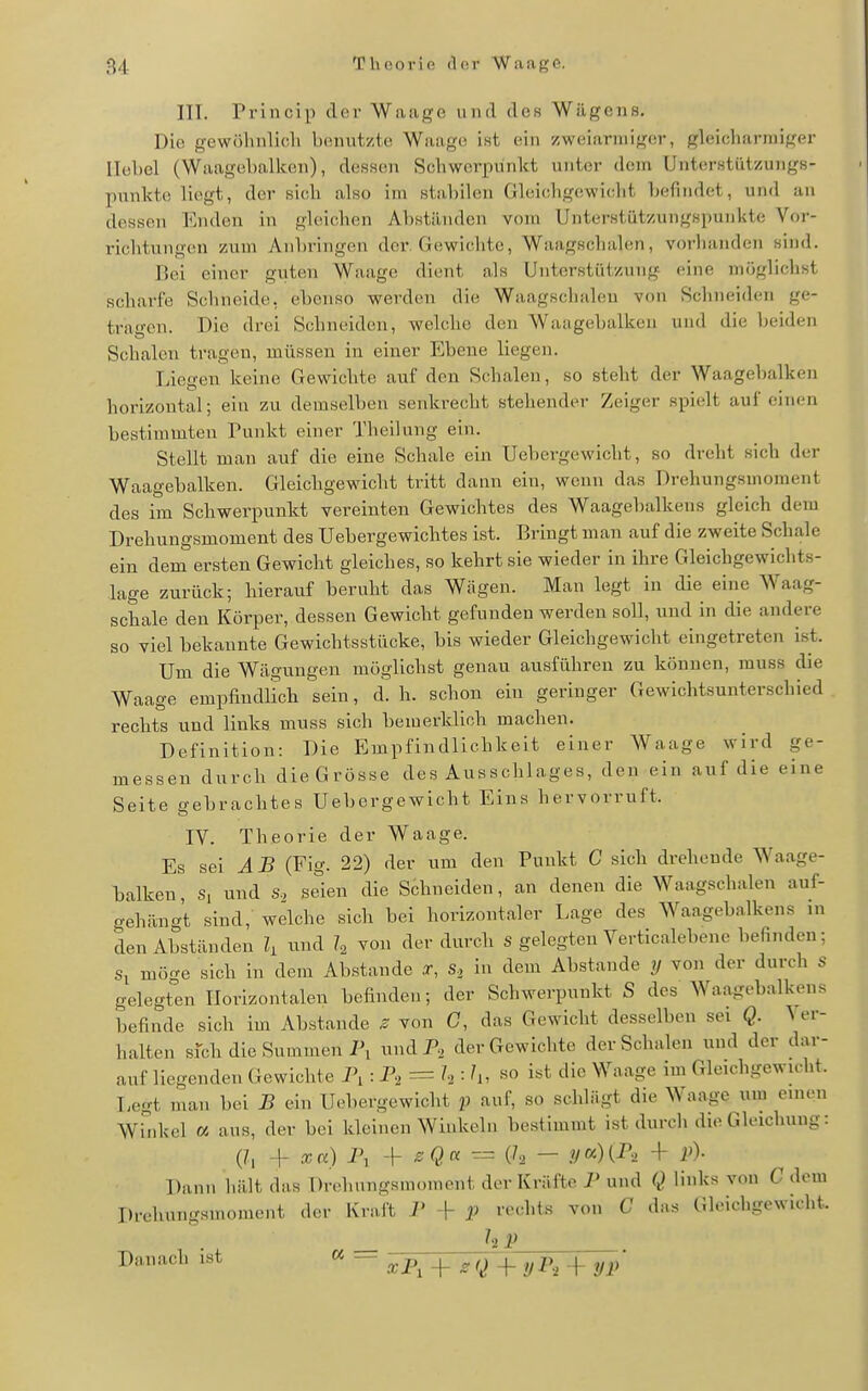 ITT. Princip der Waage und des Wägens. Die gewölinlic.li benutzte Waag(! ist ein zweiarmiger, gleicharmiger Hebel (Waagebalken), dessen Schwerpunkt unter dem Unterstiitzungs- punkto liegt, der sich also im stabilen Gleichgewicht befindet, und an dessen landen in gleichen Abständen vom Unterstützungspunkte Vor- richtungen zum Anbringen der. Gewichte, Waagschalen, vorhanden sind. Bei einer guten Waage dient als Unterstützung eine möglichst scharfe Schneide, ebenso werden die Waagschalen von Schneiden ge- tragen. Die drei Schneiden, welche den Waagebalken und die beiden Schalen tragen, müssen in einer Ebene liegen. Tiiegen keine Gewichte auf den Schalen, so steht der Waagebalken horizontal; ein zu demselben senkrecht stehender Zeiger spielt auf einen bestimmten Tunkt einer Theilung ein. Stellt man auf die eine Schale ein Uebergewicht, so dreht sich der Waagebalken. Gleichgewicht tritt dann ein, wenn das Drehungsmoment des im Schwerpunkt vereinten Gewichtes des Waagebalkens gleich dem Drehungsmoment des Uebergewichtes ist. Bringt man auf die zweite Schale ein dem ersten Gewicht gleiches, so kehrt sie wieder in ihre Gleichgewichts- lage zurück; hierauf beruht das Wägen. Man legt in die eine Waag- schale den ICörper, dessen Gewicht gefunden werden soll, und in die andere so viel bekannte Gewichtsstücke, bis wieder Gleichgewicht eingetreten ist. Um die Wägungen möglichst genau ausführen zu können, muss die Waage empfindlich sein, d.h. schon ein geringer Gewichtsunterschied rechts und links muss sich bemerklioh machen. Definition: Die Empfindlichkeit einer Waage wird ge- messen durch die Grösse des Ausschlages, den ein auf die eine Seite gebrachtes Uebergewicht Eins hervorruft. IV. Theorie der Waage. Es sei AB (Fig. 22) der um den Punkt C sich drehende Waage- laalken, s, und s., seien die Schneiden, an denen die Waagschalen auf- gehängt sind, welche sich bei horizontaler Lage des Waagebalkens in den Abständen 1, ™d h von der durch s gelegten Verticalebene befinden; Si mö^e sich in dem Abstände .r, in dem Abstände ?/ von der durch s gelegten Horizontalen befinden; der Schwerpunkt S des Waagebalkens befinde sich im Abstände s von C, das Gewicht desselben sei Q. V er- halten sfch die Summen Pi undPj der Gewichte der Schalen und der dar- aufliegenden Gewichte P, : = k ■ h, so ist die Waage im Gleichgewicht. Eegt man bei B ein Uebergewicht p auf, so schlügt die Waage um einen Wid<el « ans, der bei kleinen Winkeln bestimmt ist durch die Gleichung: (/, -f xa) 1\ ^- sQk — !/ci){r., + p). Dann hält das Drehnngsmoment der Kräfte P und Q links von C dem Drehungsmoment der Kraft 7' + p rechts von C das (Jh-ichgewicht. hP Danach ist — xP, + ^ Q + y P, + yp