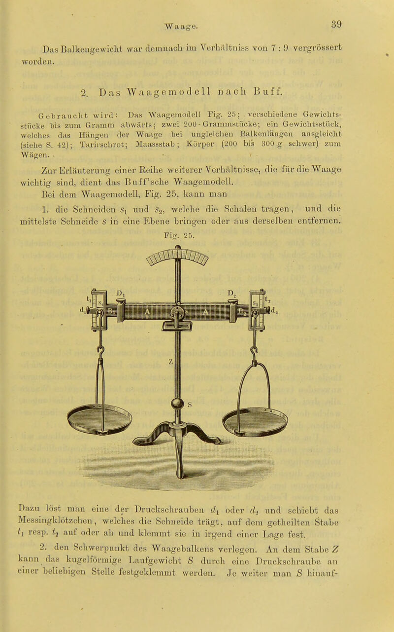 Das Balkongewicht war dciniiaoli im Vcfhältiiiss von 7 : i) vergfÖ8sex-t worden. 2. Das W a a g e ni o d e 11 n a c Ii B u f 1. Gebraucht wird: Das Waagcmodell Fig. 25; verscliiedene Gewichts- stücke bis zum Gramm abwärts; zwei 200- Grammstüclce; ein Gewichtsstück, welches das Hiingen der Waage bei ungleichen Balkenlängen ausgleicht (siehe S. 42); Tariischrot; Maassstab; Körper (200 bis 300 g schwer) zum Wägen. ■ ' Zur Erläuterung einer Reihe weiterer Verhältnisse, die für die Waage wichtig sind, dient das Bnff'sche Waagemodell. Bei dem Waagemodell, Fig. 2.5, kann man 1. die Schneiden und .Sg, welche die Schalen tragen, und die mittelste Schneide S in eine Ebene bringen oder aus derselben entfernen. Fig. 25. Dazu löst man eine der Druckschrauben di oder (l<i und schiebt das Messingklötzchen, welches die Schneide trägt, auf dem getheilten Stabe /, resp. ti auf oder üb und klemmt sie in irgend einer Lage fest. 2. den Schwerpunkt des Waagebalkens verlegen. An dem Stabe Z kann das kugcinirmige Laufgewiclit S durch eine Druckschraube an einer beliebigen Stelle festgeklemmt werden. Je weiter man S liinauf-